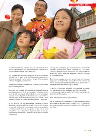 49News
En orden de importancia, pero más lejos, con sólo un 6% de parti-
cipación siguen los productos químicos orgánicos (capítulo 29) un
insumo intermedio para el agro y la industria.
Esos tres capítulos constituyen dos tercios de las compras argen-
tinas a China. De algún modo ello habla de eventuales motores
del crecimiento de la economía local a los que el nuevo aparato
industrial chino podría complementar.
¿Qué conclusiones resultan de este peculiar escenario de los inter-
cambios sino-argentinos?
La primera está vinculada al grado de prescindibilidad mutua de
ambos socios en términos de las necesidades recíprocas e impor-
tancia de cada uno respecto del otro. En términos comerciales por
supuesto. Hemos dejado fuera de este cuadro las crecientes in-
versiones chinas destinadas tanto a la producción extractiva como
al aprovechamiento de barreras arancelarias locales y regionales.
En esos términos, hay una desproporción manifiesta en el peso
absoluto y relativo de cada economía en la otra. Aún tomando
en cuenta la avidez de la economía china por ciertos productos
agrícolas en estado primario, la Argentina es sólo uno de varios
proveedores, y en su conjunto, los flujos comerciales de esos gra-
nos no tienen una relevancia significativa en el perfil de compras
totales chinas.
Una segunda conclusión es que esa misma carencia de contenido
crítico que el comercio con nuestro país reviste para China, debe-
ría quitar conflictividad y por el contrario, abrir oportunidades de
acceso para muchos bienes que se incluyen o podrían incluirse en
el surtido a incorporar.
Con menor énfasis, puede también apreciarse que las mercancías
cuyo acceso es más conflictivo al mercado nacional, son cada vez
menos importantes en el perfil exportador chino, dejando lugar a
bienes de capital de nivel tecnológico creciente.
La adquisición, junto a la fabricación conjunta de ese tipo de bie-
nes, podría constituir una pieza clave de un plan sustentable
–menor inversión requerida por km de ferrocarril, por ejemplo- de
desarrollo de infraestructura.
Tal es el marco de nuestra relación comercial.
Hay un espacio para la complementación que seguramente podría
ser ocupado en beneficio mutuo – expresión cara a los chinos – de
avanzarse más en una concepción estratégica acerca de la relación
con China.
Informe Argentina-China
 