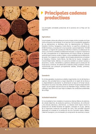 Principalescadenas 	
productivas
Las principales actividades productivas de la provincia de La Rioja son las
siguientes:
Agricultura
Los principales cultivos de La Rioja son la vid, el nogal, el olivo, la jojoba, las frutas
como el durazno y las hortalizas. En el caso de la vid, la localización geográfica
de sus plantaciones se distribuye entre los departamentos de Chilecito,
Famatina, Vinchina, Sanagasta y Castro Barros. La superficie cultivada es de
8.300 hectáreas y la producción anual asciende a aproximadamente 118.308
toneladas. La mayoría de la producción (90,5%) se destina a la elaboración de
vinos y una mínima cantidad a la elaboración de pasas. Le sigue en importancia
el olivo, principalmente en el departamento de Arauco donde se producen
aceitunas para conserva, verdes y negras, y otras variedades para la elaboración
de aceite. Con respecto a los nogales, las principales plantaciones se localizan
en Famatina, Chilecito, Castro Barros, San Blas de los Sauces, Sanagasta y
Coronel Felipe Varela. Además, en la provincia también se cultivan naranjos y
durazneros, ciruelos, membrilleros y palmeras datileras para la producción de
frutas secas y conservas. Al sudeste de la ciudad de La Rioja, prosperan colonias
frutihortícolas que producen principalmente cebollas, tomates, pimientos,
melones y espinaca.
Ganadería
En el área ganadera, la provincia se dedica mayormente a la cría de bovinos y
caprinos. Esta actividad tiene su mayor desarrollo en la región de los llanos y
su disponibilidad es abundante. Su alimentación se basa en el forraje natural,
reforzado en las zonas más áridas, donde se siembran forrajeras (especialmente
sorgo). Las principales razas de vacunos son Aberdeen Angus, Hereford, Cebú
y Brangus; esta última es la que mejor se adapta a las condiciones ambientales
de La Rioja.
Actividad Industrial
En la actualidad se han instalado en la provincia diversas fábricas de plásticos,
de calzado deportivo, de productos químicos y farmacéuticos, de confección
y de artículos eléctricos y electrónicos. La industria textil riojana insume la
producción de 30.000 hectáreas de algodón, cultivadas en el país, además
de la importante confección de prendas de cuero. Otra actividad industrial
destacada es la basada en la producción de vino Torrontés riojano, Malbec,
Cabernet Sauvignon y en el envasado y la conservación de aceitunas y nueces.
54 News
 