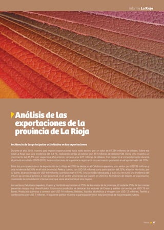 57News
	 Informe La Rioja
Incidencia de las principales actividades en las exportaciones
Durante el año 2010, nuestro país registró exportaciones hacia todo destino por un valor de 67.334 millones de dólares. Sobre ese
total La Rioja tuvo una incidencia del 0,4 %, realizando ventas al exterior por 273 millones de dólares FOB. Dicha cifra muestra un
crecimiento del 23,5% con respecto al año anterior, cercano a los 221 millones de dólares. Con respecto al comportamiento durante
el período estudiado (2002-2010), las exportaciones de la provincia registraron un crecimiento promedio anual aproximado del 10%.
Entre los principales rubros de exportación de La Rioja en 2010 se destacan el Celulósico-papelero, con ventas por USD 99 millones y
una incidencia del 36% en el total provincial; Pieles y cueros, con USD 59 millones y una participación del 22%; el sector Hortícola, por
su parte, alcanzó ventas por USD 48 millones y participó con el 17%. Una actividad destacada, y que a su vez tuvo una incidencia del
4% en las ventas al exterior a nivel provincial, es el sector Vitivinícola que superó en 2010 los 10 millones de dólares de exportación,
mostrando la consolidación internacional que viene alcanzando el vino riojano.
Los sectores Celulósico papelero, Cueros y Hortícola concentran el 75% de los envíos de la provincia. El restante 25% de las mismas
presentan rasgos muy diversificados. Entre estos productos se destacan los sectores de Grasas y aceites con ventas por USD 15 mi-
llones; Productos químicos y conexos con USD 14 millones; Bebidas, líquidos alcohólicos y vinagres con USD 12 millones; Textiles y
confecciones con USD 7 millones. El siguiente gráfico muestra la participación en el total provincial de los principales rubros.
Análisisdelas
exportacionesdela
provinciadeLaRioja
 