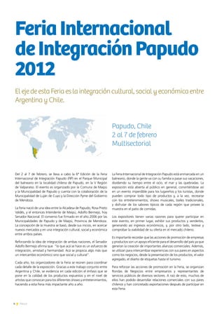 4 News
Del 2 al 7 de febrero, se lleva a cabo la 6ª Edición de la Feria
Internacional de Integración Papudo (FIP) en el Parque Municipal
del balneario en la localidad chilena de Papudo, en la V Región
de Valparaíso. El evento es organizado por la Comuna de Maipú
y la Municipalidad de Papudo y cuenta con la colaboración de la
Municipalidad de Luján de Cuyo y la Dirección Pyme del Gobierno
de Mendoza.
La Feria nació de una idea entre la Alcadesa de Papudo, Rosa Prieto
Valdés, y el entonces Intendente de Maipú, Adolfo Bermejo, hoy
Senador Nacional. El convenio fue firmado en el año 2006 por las
Municipalidades de Papudo y de Maipú, Provincia de Mendoza.
La concepción de la muestra se basó, desde sus inicios, en acercar
nuevos mercados y en una integración cultural, social y económica
entre ambos países.
Reforzando la idea de integración de ambas naciones, el Senador
Adolfo Bermejo afirma que “lo que acá se hace es un esfuerzo de
integración, amistad y hermandad. Acá se propicia algo más que
un intercambio económico sino que social y cultural”.
Cada año, los organizadores de la Feria se reúnen para coordinar
cada detalle de la exposición. Gracias a este trabajo conjunto entre
Argentina y Chile, se evidencia en cada edición el énfasis que se
pone en la calidad de los productos expuestos y en el nivel de
artistas que convocan para los diferentes shows y entretenimientos,
haciendo a esta Feria más impactante año a año.
La Feria Internacional de Integración Papudo está enmarcada en un
balneario, donde la gente va con su familia a pasar sus vacaciones,
dividiendo su tiempo entre el ocio, el mar y las quebradas. La
exposición está abierta al público en general, convirtiéndose así
en un evento imperdible para los lugareños y los turistas, donde
pueden comprar todo tipo de productos y, a la vez, recrearse
con los entretenimientos, shows musicales, bailes tradicionales,
y disfrutar de los sabores típicos de cada región que provee la
muestra en el patio de comidas.
Los expositores tienen varias razones para querer participar en
este evento, en primer lugar, exhibir sus productos y venderlos,
generando así ingresos económicos, y, por otro lado, testear y
comprobar la viabilidad de su oferta en el mercado chileno.
Es importante recordar que las acciones de promoción de empresas
y productos son un apoyo eficiente para el desarrollo del país ya que
generan la creación de importantes alianzas comerciales. Además,
se utilizan para intercambiar experiencias con sus pares en aspectos
como los negocios, desde la presentación de los productos, el valor
agregado, el diseño de etiquetas hasta el turismo.
Para reforzar las acciones de promoción en la Feria, se organizan
Rondas de Negocios entre empresarios y representantes de
servicios públicos de diversos sectores. A raíz de esto, muchos de
ellos han podido desarrollar relaciones comerciales con sus pares
chilenos y han concretado exportaciones después de participar en
esta Feria.
FeriaInternacional
deIntegraciónPapudo
2012
El eje de esta Feria es la integración cultural, social y económica entre
Argentina y Chile.
Papudo, Chile
2 al 7 de febrero
Multisectorial
 