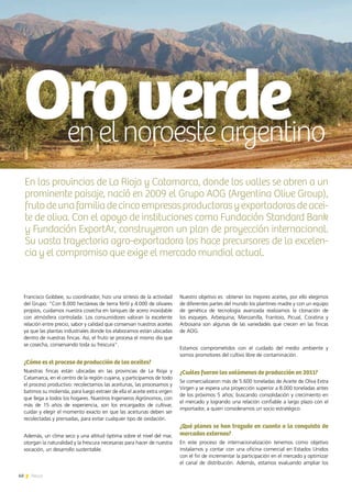 60 News
Oroverdeenelnoroesteargentino
Nuestro objetivo es obtener los mejores aceites, por ello elegimos
de diferentes partes del mundo los plantines madre y con un equipo
de genética de tecnología avanzada realizamos la clonación de
los esquejes. Arbequina, Manzanilla, Frantoio, Picual, Coratina y
Arbosana son algunas de las variedades que crecen en las fincas
de AOG.
Estamos comprometidos con el cuidado del medio ambiente y
somos promotores del cultivo libre de contaminación.
¿Cuáles fueron los volúmenes de producción en 2011?
Se comercializaron más de 5.600 toneladas de Aceite de Oliva Extra
Virgen y se espera una proyección superior a 8.000 toneladas antes
de los próximos 5 años; buscando consolidación y crecimiento en
el mercado y logrando una relación confiable a largo plazo con el
importador, a quien consideramos un socio estratégico.
¿Qué planes se han trazado en cuanto a la conquista de
mercados externos?
En este proceso de internacionalización tenemos como objetivo
instalarnos y contar con una oficina comercial en Estados Unidos
con el fin de incrementar la participación en el mercado y optimizar
el canal de distribución. Además, estamos evaluando ampliar los
Francisco Gobbee, su coordinador, hizo una síntesis de la actividad
del Grupo: “Con 8.000 hectáreas de tierra fértil y 4.000 de olivares
propios, cuidamos nuestra cosecha en tanques de acero inoxidable
con atmósfera controlada. Los consumidores valoran la excelente
relación entre precio, sabor y calidad que conservan nuestros aceites
ya que las plantas industriales donde los elaboramos están ubicadas
dentro de nuestras fincas. Así, el fruto se procesa el mismo día que
se cosecha, conservando toda su frescura”.
¿Cómo es el proceso de producción de los aceites?
Nuestras fincas están ubicadas en las provincias de La Rioja y
Catamarca, en el centro de la región cuyana, y participamos de todo
el proceso productivo: recolectamos las aceitunas, las procesamos y
batimos su molienda, para luego extraer de ella el aceite extra virgen
que llega a todos los hogares. Nuestros Ingenieros Agrónomos, con
más de 15 años de experiencia, son los encargados de cultivar,
cuidar y elegir el momento exacto en que las aceitunas deben ser
recolectadas y prensadas, para evitar cualquier tipo de oxidación.
Además, un clima seco y una altitud óptima sobre el nivel del mar,
otorgan la naturalidad y la frescura necesarias para hacer de nuestra
vocación, un desarrollo sustentable.
En las provincias de La Rioja y Catamarca, donde los valles se abren a un
prominente paisaje, nació en 2009 el Grupo AOG (Argentina Olive Group),
frutodeunafamiliadecincoempresasproductorasyexportadorasdeacei-
te de oliva. Con el apoyo de instituciones como Fundación Standard Bank
y Fundación ExportAr, construyeron un plan de proyección internacional.
Su vasta trayectoria agro-exportadora los hace precursores de la excelen-
cia y el compromiso que exige el mercado mundial actual.
 