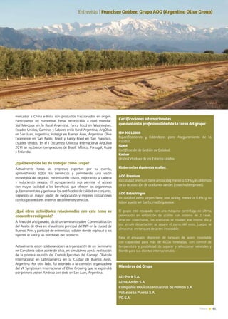 61News
Certificaciones internacionales
que avalan la profesionalidad de la tarea del grupo:
ISO 9001:2000
Especificaciones y Estándares para Aseguramiento de la
Calidad.
IQNet
Certificación de Gestión de Calidad.
Kosher
Unión Ortodoxa de los Estados Unidos.
Elaboran los siguientes aceites:
AOG Premium
Lacalidadpremiumtieneunaacidezmenora0,3%yesobtenida
de la recolección de aceitunas verdes (cosecha temprana).
AOG Extra Virgen
La calidad extra virgen tiene una acidez menor a 0,8% y su
sabor puede ser fuerte, medio y suave.
El grupo está equipado con una máquina centrífuga de última
generación en extracción de aceites con sistema de 2 fases.
Una vez cosechadas, las aceitunas se muelen ese mismo día y
por simple decantación se separa el zumo del resto. Luego, se
almacena en tanques de acero inoxidable.
Para el envasado disponen de tanques de acero inoxidable
con capacidad para más de 4.000 toneladas, con control de
temperatura y posibilidad de separar y seleccionar varietales y
blends para sus clientes internacionales.
mercados a China e India con productos fraccionados en origen.
Participamos en numerosas Ferias reconocidas a nivel mundial:
Sial Mercosur en la Rural Argentina; Fancy Food en Washington,
Estados Unidos; Caminos y Sabores en la Rural Argentina; ArgOliva
en San Juan, Argentina; Hotelga en Buenos Aires, Argentina; Olive
Experience en San Pablo, Brasil y Fancy Food en San Francisco,
Estados Unidos. En el I Encuentro Olivícola Internacional ArgOliva
2011 se recibieron compradores de Brasil, México, Portugal, Rusia
y Finlandia.
¿Qué beneficios les da trabajar como Grupo?
Actualmente todas las empresas exportan por su cuenta,
aprovechando todos los beneficios y permitiendo una visión
estratégica del negocio, minimizando costos, mejorando la cadena
y reduciendo riesgos. El agrupamiento nos permite el acceso
con mayor facilidad a los beneficios que ofrecen los organismos
gubernamentales y gestionar los certificados de calidad en conjunto,
logrando un mayor poder de negociación y mejores cotizaciones
con los proveedores internos de diferentes servicios.
¿Qué otras actividades relacionadas con este tema se
encuentra realizando?
A fines del año pasado, dicté un seminario sobre Comercialización
del Aceite de Oliva en el auditorio principal del INTI en la ciudad de
Buenos Aires y participé de entrevistas radiales donde expliqué a los
oyentes el valor y las bondades del producto.
Actualmente estoy colaborando en la organización de un Seminario
en Cancillería sobre aceite de oliva, en simultáneo con la realización
de la primera reunión del Comité Ejecutivo del Consejo Olivícola
Internacional en Latinoamérica en la Ciudad de Buenos Aires,
Argentina. Por otro lado, fui asignado a la comisión organizadora
del VII Symposium Internacional of Olive Growing que se expondrá
por primera vez en América con sede en San Juan, Argentina.
Entrevista | Francisco Gobbee, Grupo AOG (Argentina Olive Group)
Miembros del Grupo
All-Pack S.A.
Altos Andes S.A.
Compañía Olivícola Industrial de Poman S.A.
Valle de la Puerta S.A.
VG S.A.
 