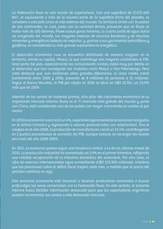 63News
La Federación Rusa es una nación de superlativos. Con una superficie de 17.075.400
km², el equivalente a más de la novena parte de la superficie firme del planeta, se
considera a este país como el más extenso del mundo. Su territorio limita con 14 países
de dos continentes, lo cual, junto con la variedad étnica, provocan que en Rusia se
hable más de 100 idiomas. Posee nueve zonas horarias, la cuarta parte de agua dulce
no congelada del mundo, las mayores reservas de recursos forestales y de recursos
minerales y energéticos todavía sin explotar, y, gracias a sus yacimientos petrolíferos y
gasíferos, es considerada la más grande superpotencia energética.
El desarrollo económico ruso se encuentra distribuido de manera irregular en el
territorio, siendo su capital, Moscú, la que contribuye con mayores cantidades al PBI.
Gran parte del país, especialmente las comunidades rurales, están muy por detrás en
el desarrollo que han conseguido las ciudades como Moscú o San Petersburgo. Pero
cabe destacar que, aun existiendo estas grandes diferencias, la clase media creció
fuertemente entre 2000 y 2006, pasando de 8 millones de personas a 55 millones.
Según el Banco Mundial, el PIB per cápita en 2010 se situó en U$S 10.761, un 23,9%
más que en 2009.
Además de las ventas de materias primas, otro pilar del crecimiento económico es su
importante mercado interno: Rusia es el 7º mercado más grande del mundo y, junto
con China, está considerado uno de los países con mayor crecimiento en ventas al por
menor.
En2010laeconomíarusacrecióun4%,superandoligeramentelasprevisionesrealizadas
en el último trimestre y regresando a valores pronosticados con anterioridad. Tras el
colapso en el año 2008, la producción de manufacturas creció un 13,4%, contribuyendo
en 2 puntos porcentuales al aumento del PIB, aunque todavía sin alcanzar los niveles
pre-crisis del año 2008-2009.
En 2011, la economía parece seguir una tendencia similar a la de los últimos meses de
2010. La producción industrial ha aumentado un 5,9% en el primer trimestre, reflejando
una notable recuperación de la industria doméstica del automóvil. Por otro lado, la
cifra de reservas internacionales sigue aumentando (U$S 523.950 millones), mientras
que las previsiones sobre el déficit fiscal mejora cada mes, a medida que el precio del
petróleo continúa en alza.
Este escenario promisorio está llevando a diversos productores nacionales a buscar
profundizar los nexos comerciales con la Federación Rusa. En este sentido, el presente
informe busca facilitar información destacada para que los exportadores argentinos
puedan incrementar sus ventas a este destacado mercado.
63News
 