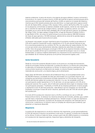 66 News
especies anádromas, la pesca de estuario y las especies de aguas salobres); la pesca continental y
la acuicultura. En cuanto a la pesca marina, el 56% del total de la captura nacional proviene de la
zona económica exclusiva del noroeste del Pacífico, el 40% se realiza en el noreste del Atlántico,
mientras que el 4% restante proviene de la zona del Ártico. La mayor parte de la captura constó
de colín de Alaska (44%), arenque (13%), bacalao (10%) y salmón del Pacífico (9%). Por su parte,
en las pesquerías continentales se explotan alrededor de 60 especies, siendo las más importantes
por su volumen las capturas de corégono blanco, ciprínidos, luciopercas y percas. Las zonas
principales son la cuenca del Río Irtysh (alrededor del 27% del total de la captura), los embalses
del Volga (7,6%), los lagos Ládoga y Onega (6,9%), el lago de Pskovsko-Chudskoe (5,6%) y
el lago Baikal (3,5%). Las zonas con potencial para la acuicultura abarcan 960.000 hectáreas
de masas de agua agrícola y 143.000 estanques, además de las zonas de los grandes lagos y
embalses adecuados para la piscicultura en jaulas.
Los bosques rusos poseen una gran importancia para el ecosistema mundial ya que abarcan el
22% de la superficie forestal del mundo y representan el 23,1% del volumen boscoso en pie.
En la zona boreal predominan las coníferas (70,7%), las caducifolias de madera blanda (16,7%),
a la vez que existen zonas relativamente reducidas cubiertas de caducifolias de madera dura
(2,4%). Estos tres grupos de bosques constituyen el 89,7% de las especies forestales nacionales,
de ahí que es posible afirmar que la característica principal de los bosques rusos es su escasa
biodiversidad. La industria maderera desempeña una importante función económica y social ya
que alrededor de 20 millones de personas se encuentran directamente ligadas a ella.
Sector Secundario
Desde los inicios de la presente década el sector se encuentra en una etapa de reconversión,
siendo los principales motores de desarrollo: la producción eléctrica, la industria de combustibles,
la siderurgia y la metalurgia de productos no férreos, la industria química y petroquímica, las
construcciones mecánicas y la fabricación de metales, la industria forestal, la producción de
materiales de construcción, y la industria ligera y de la alimentación.
Según datos del Ministerio de Industria de la Federación Rusa, en la actualidad existen cerca
de 200.000 empresas y sociedades de todo tipo relacionadas con la actividad industrial. Las
compañías que pertenecen enteramente al Estado representan el 2,5% de esta cifra y producen
el 8,4% del volumen global de la producción industrial. A su vez, las sociedades anónimas
con participación estatal representan el 15,1% del total, a la vez que explican el 61,9% de la
producción sectorial. Por su parte, sólo el 3,6% de lo producido tiene origen en empresas mixtas
con participación extranjera.1
Finalmente, el 79,9% de las empresas pertenecen al sector privado
y representan el 26,1% del total producido. Cabe destacar que las compañías con más de 500
empleados constituyen la base del sector industrial, aportando cerca del 75% del volumen global
de la producción.
En el año 2010 la producción industrial creció un 8,3% y contribuye con casi un 34% del
Producto Bruto Interno. Se destacan las industrias extractivas de minerales, petróleo, gas y carbón
que dan base a importantes complejos petroquímicos. También ocupan un lugar de importancia
el procesamiento de alimentos, la producción de equipos de transporte y de materiales para la
construcción, la electrónica, la industria naval y el complejo de industrias para la defensa, que
presentan un importante desarrollo.
Maquinaria
La producción de maquinaria es una de las industrias más importantes, ya que aproximadamente
el 22% del total de la industria rusa pertenece a este sector. En general, la producción ha decaído
en los últimos 10 años en todas las ramas, aunque a partir del año 2000 se aprecia un incremento
en la producción de maquinaria agrícola, maquinaria ligera y elementos de transporte.
66 News
1
Este tipo de empresas sólo representan el 2,5 % del total.
 