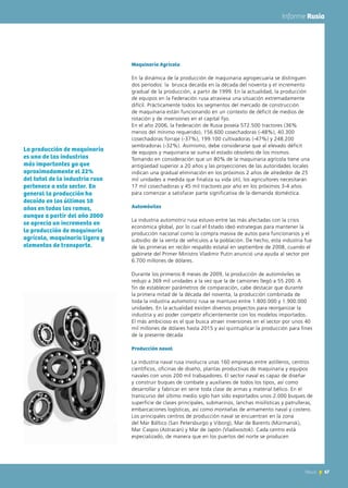 67News 67News
Informe Rusia
Maquinaria Agrícola
En la dinámica de la producción de maquinaria agropecuaria se distinguen
dos períodos: la brusca decaída en la década del noventa y el incremento
gradual de la producción, a partir de 1999. En la actualidad, la producción
de equipos en la Federación rusa atraviesa una situación extremadamente
difícil. Prácticamente todos los segmentos del mercado de construcción
de maquinaria están funcionando en un contexto de déficit de medios de
rotación y de inversiones en el capital fijo.
En el año 2006, la Federación de Rusia poseía 572.500 tractores (36%
menos del mínimo requerido), 156.600 cosechadoras (-48%), 40.300
cosechadoras forraje (-37%), 199.100 cultivadoras (-47%) y 248.200
sembradoras (-32%). Asimismo, debe considerarse que al elevado déficit
de equipos y maquinaria se suma el estado obsoleto de los mismos.
Tomando en consideración que un 80% de la maquinaria agrícola tiene una
antigüedad superior a 20 años y las proyecciones de las autoridades locales
indican una gradual eliminación en los próximos 2 años de alrededor de 25
mil unidades a medida que finaliza su vida útil, los agricultores necesitarán
17 mil cosechadoras y 45 mil tractores por año en los próximos 3-4 años
para comenzar a satisfacer parte significativa de la demanda doméstica.
Automóviles
La industria automotriz rusa estuvo entre las más afectadas con la crisis
económica global, por lo cual el Estado ideó estrategias para mantener la
producción nacional como la compra masiva de autos para funcionarios y el
subsidio de la venta de vehículos a la población. De hecho, esta industria fue
de las primeras en recibir respaldo estatal en septiembre de 2008, cuando el
gabinete del Primer Ministro Vladimir Putin anunció una ayuda al sector por
6.700 millones de dólares.
Durante los primeros 8 meses de 2009, la producción de automóviles se
redujo a 369 mil unidades a la vez que la de camiones llegó a 55.200. A
fin de establecer parámetros de comparación, cabe destacar que durante
la primera mitad de la década del noventa, la producción combinada de
toda la industria automotriz rusa se mantuvo entre 1.800.000 y 1.900.000
unidades. En la actualidad existen diversos proyectos para reorganizar la
industria y así poder competir eficientemente con los modelos importados.
El más ambicioso es el que busca atraer inversiones en el sector por unos 40
mil millones de dólares hasta 2015 y así quintuplicar la producción para fines
de la presente década
Producción naval
La industria naval rusa involucra unas 160 empresas entre astilleros, centros
científicos, oficinas de diseño, plantas productivas de maquinaria y equipos
navales con unos 200 mil trabajadores. El sector naval es capaz de diseñar
y construir buques de combate y auxiliares de todos los tipos, así como
desarrollar y fabricar en serie toda clase de armas y material bélico. En el
transcurso del último medio siglo han sido exportados unos 2.000 buques de
superficie de clases principales, submarinos, lanchas misilísticas y patrulleras,
embarcaciones logísticas, así como montañas de armamento naval y costero.
Los principales centros de producción naval se encuentran en la zona
del Mar Báltico (San Petersburgo y Viborg), Mar de Barents (Múrmansk),
Mar Caspio (Astracán) y Mar de Japón (Vladivostok). Cada centro está
especializado, de manera que en los puertos del norte se producen
La producción de maquinaria
es una de las industrias
más importantes ya que
aproximadamente el 22%
del total de la industria rusa
pertenece a este sector. En
general la producción ha
decaído en los últimos 10
años en todas las ramas,
aunque a partir del año 2000
se aprecia un incremento en
la producción de maquinaria
agrícola, maquinaria ligera y
elementos de transporte.
 