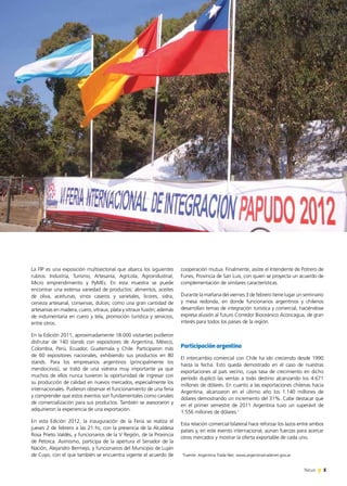 5News 5News 5News
cooperación mutua. Finalmente, asiste el Intendente de Potrero de
Funes, Provincia de San Luis, con quien se proyecta un acuerdo de
complementación de similares características.
Durante la mañana del viernes 3 de febrero tiene lugar un seminario
y mesa redonda, en donde funcionarios argentinos y chilenos
desarrollan temas de integración turística y comercial, haciéndose
expresa alusión al futuro Corredor Bioceánico Aconcagua, de gran
interés para todos los países de la región.
Participación argentina
El intercambio comercial con Chile ha ido creciendo desde 1990
hasta la fecha. Esto queda demostrado en el caso de nuestras
exportaciones al país vecino, cuya tasa de crecimiento en dicho
período duplicó las ventas a todo destino alcanzando los 4.671
millones de dólares. En cuanto a las exportaciones chilenas hacia
Argentina, alcanzaron en el último año los 1.140 millones de
dólares demostrando un incremento del 31%. Cabe destacar que
en el primer semestre de 2011 Argentina tuvo un superávit de
1.556 millones de dólares.1
Esta relación comercial bilateral hace reforzar los lazos entre ambos
países y, en este evento internacional, aúnan fuerzas para acercar
otros mercados y mostrar la oferta exportable de cada uno.
La FIP es una exposición multisectorial que abarca los siguientes
rubros: Industria, Turismo, Artesanía, Agrícola, Agroindustrial,
Micro emprendimiento y PyMEs. En esta muestra se puede
encontrar una extensa variedad de productos: alimentos, aceites
de oliva, aceitunas, vinos caseros y varietales, licores, sidra,
cerveza artesanal, conservas, dulces; como una gran cantidad de
artesanías en madera, cuero, vitraux, plata y vitraux fusión; además
de indumentaria en cuero y tela, promoción turística y servicios,
entre otros.
En la Edición 2011, aproximadamente 18.000 visitantes pudieron
disfrutar de 140 stands con expositores de Argentina, México,
Colombia, Perú, Ecuador, Guatemala y Chile. Participaron más
de 60 expositores nacionales, exhibiendo sus productos en 80
stands. Para los empresarios argentinos (principalmente los
mendocinos), se trató de una vidriera muy importante ya que
muchos de ellos nunca tuvieron la oportunidad de ingresar con
su producción de calidad en nuevos mercados, especialmente los
internacionales. Pudieron observar el funcionamiento de una feria
y comprender que estos eventos son fundamentales como canales
de comercialización para sus productos. También se asesoraron y
adquirieron la experiencia de una exportación.
En esta Edición 2012, la inauguración de la Feria se realiza el
jueves 2 de febrero a las 21 hs, con la presencia de la Alcaldesa
Rosa Prieto Valdés, y funcionarios de la V Región, de la Provincia
de Petorca. Asimismo, participa de la apertura el Senador de la
Nación, Alejandro Bermejo, y funcionarios del Municipio de Luján
de Cuyo, con el que también se encuentra vigente el acuerdo de 1
Fuente: Argentina Trade Net. www.argentinatradenet.gov.ar.
 