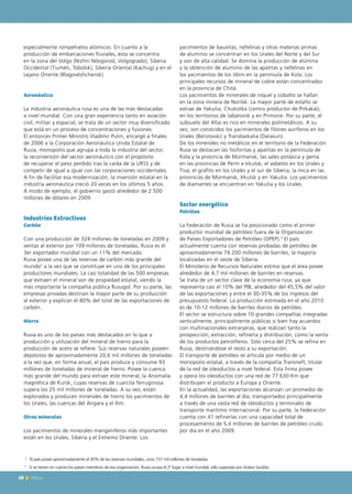 2
Este tipo de empresas sólo representan el 2.5% del total.
especialmente rompehielos atómicos. En cuanto a la
producción de embarcaciones fluviales, ésta se concentra
en la zona del Volga (Nizhni Nóvgorod, Volgogrado), Siberia
Occidental (Tiumén, Tobolsk), Siberia Oriental (Kachug) y en el
Lejano Oriente (Blagovéshchensk).
Aeronáutica
La industria aeronáutica rusa es una de las más destacadas
a nivel mundial. Con una gran experiencia tanto en aviación
civil, militar y espacial, se trata de un sector muy diversificado
que está en un proceso de concentraciones y fusiones.
El entonces Primer Ministro Vladímir Putin, encargó a finales
de 2006 a la Corporación Aeronáutica Unida Estatal de
Rusia, monopolio que agrupa a toda la industria del sector,
la reconversión del sector aeronáutico con el propósito
de recuperar el peso perdido tras la caída de la URSS y de
competir de igual a igual con las corporaciones occidentales.
A fin de facilitar esa modernización, la inversión estatal en la
industria aeronáutica creció 20 veces en los últimos 5 años.
A modo de ejemplo, el gobierno gastó alrededor de 2.500
millones de dólares en 2009.
Industrias Extractivas
Carbón
Con una producción de 324 millones de toneladas en 2009 y
ventas al exterior por 109 millones de toneladas, Rusia es el
3er exportador mundial con un 11% del mercado.
Rusia posee una de las reservas de carbón más grande del
mundo2
a la vez que se constituye en uno de los principales
productores mundiales. La casi totalidad de las 500 empresas
que extraen el mineral son de propiedad estatal, siendo la
más importante la compañía pública Rusugol. Por su parte, las
empresas privadas destinan la mayor parte de su producción
al exterior y explican el 80% del total de las exportaciones de
carbón.
Hierro
Rusia es uno de los países más destacados en lo que a
producción y utilización del mineral de hierro para la
producción de acero se refiere. Sus reservas naturales poseen
depósitos de aproximadamente 20,6 mil millones de toneladas
a la vez que, en forma anual, el país produce y consume 93
millones de toneladas de mineral de hierro. Posee la cuenca
más grande del mundo para extraer este mineral, la Anomalía
magnética de Kursk, cuyas reservas de cuarcita ferruginosa
supera los 25 mil millones de toneladas. A su vez, están
explorados y producen minerales de hierro los yacimientos de
los Urales, las cuencas del Angara y el Ilim.
Otros minerales
Los yacimientos de minerales manganíferos más importantes
están en los Urales, Siberia y el Extremo Oriente. Los
yacimientos de bauxitas, nefelinas y otras materias primas
de aluminio se concentran en los Urales del Norte y del Sur
y son de alta calidad. Se domina la producción de alúmina
y la obtención de aluminio de las apatitas y nefelinas en
los yacimientos de los Jibini en la península de Kola. Los
principales recursos de mineral de cobre están concentrados
en la provincia de Chitá.
Los yacimientos de minerales de níquel y cobalto se hallan
en la zona minera de Norilsk. La mayor parte de estaño se
extrae de Yakutia, Chukotka (centro productor de Pirkakái),
en los territorios de Jabárovsk y en Primorie. Por su parte, el
subsuelo del Altai es rico en minerales polimetálicos. A su
vez, son conocidos los yacimientos de filones auríferos en los
Urales (Berizovski) y Transbaikalia (Darasun).
De los minerales no metálicos en el territorio de la Federación
Rusa se destacan las fosforitas y apatitas en la península de
Kola y la provincia de Múrmansk; las sales potásica y gema
en las provincias de Perm e Irkutsk; el asbesto en los Urales y
Tiva; el grafito en los Urales y el sur de Siberia; la mica en las
provincias de Múrmansk, Irkutsk y en Yakutia. Los yacimientos
de diamantes se encuentran en Yakutia y los Urales.
Sector energético
Petróleo
La Federación de Rusia se ha posicionado como el primer
productor mundial de petróleo fuera de la Organización
de Países Exportadores de Petróleo (OPEP).3
El país
actualmente cuenta con reservas probadas de petróleo de
aproximadamente 74.200 millones de barriles, la mayoría
localizadas en el oeste de Siberia.
El Ministerio de Recursos Naturales estima que el área posee
alrededor de 4,7 mil millones de barriles en reservas.
Se trata de un sector clave de la economía rusa, ya que
representa casi el 10% del PIB, alrededor del 45,5% del valor
de las exportaciones y entre el 30-35% de los ingresos del
presupuesto federal. La producción estimada en el año 2010
es de 10-12 millones de barriles diarios de petróleo.
El sector se estructura sobre 10 grandes compañías integradas
verticalmente, principalmente públicas si bien hay acuerdos
con multinacionales extranjeras, que realizan tanto la
prospección, extracción, refinería y distribución, como la venta
de los productos petrolíferos. Sólo cerca del 25% se refina en
Rusia, destinándose el resto a su exportación.
El transporte de petróleo se articula por medio de un
monopolio estatal, a través de la compañía Transneft, titular
de la red de oleoductos a nivel federal. Esta firma posee
y opera los oleoductos con una red de 77.630 Km que
distribuyen el producto a Europa y Oriente.
En la actualidad, las exportaciones alcanzan un promedio de
4,4 millones de barriles al día, transportados principalmente
a través de una vasta red de oleoductos y terminales de
transporte marítimo internacional. Por su parte, la Federación
cuenta con 41 refinerías con una capacidad total de
procesamiento de 5,4 millones de barriles de petróleo crudo
por día en el año 2009.
2
El país posee aproximadamente el 30% de las reservas mundiales, unos 157 mil millones de toneladas
68 News68 News
3
Si se tienen en cuenta los países miembros de esa organización, Rusia ocupa el 2º lugar a nivel mundial, sólo superada por Arabia Saudita.
 