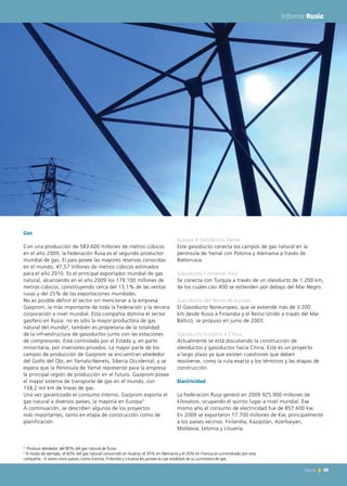 69News 69News
Informe Rusia
Gas
Con una producción de 583.600 millones de metros cúbicos
en el año 2009, la Federación Rusa es el segundo productor
mundial de gas. El país posee las mayores reservas conocidas
en el mundo, 47,57 trillones de metros cúbicos estimados
para el año 2010. Es el principal exportador mundial de gas
natural, alcanzando en el año 2009 los 179.100 millones de
metros cúbicos, constituyendo cerca del 13,1% de las ventas
rusas y del 25% de las exportaciones mundiales.
No es posible definir el sector sin mencionar a la empresa
Gazprom, la más importante de toda la Federación y la tercera
corporación a nivel mundial. Esta compañía domina el sector
gasífero en Rusia: no es sólo la mayor productora de gas
natural del mundo4
, también es propietaria de la totalidad
de la infraestructura de gasoductos junto con las estaciones
de compresores. Está controlada por el Estado y, en parte
minoritaria, por inversores privados. La mayor parte de los
campos de producción de Gazprom se encuentran alrededor
del Golfo del Obi, en Yamalo-Nenets, Siberia Occidental, y se
espera que la Península de Yamal represente para la empresa
la principal región de producción en el futuro. Gazprom posee
el mayor sistema de transporte de gas en el mundo, con
158,2 mil km de líneas de gas.
Una vez garantizado el consumo interno, Gazprom exporta el
gas natural a diversos países, la mayoría en Europa5.
A continuación, se describen algunos de los proyectos
más importantes, tanto en etapa de construcción como de
planificación.
Europa-II Gasoducto Yamal
Este gasoducto conecta los campos de gas natural en la
península de Yamal con Polonia y Alemania a través de
Bielorrusia.
Gasoducto Corriente Azul
Se conecta con Turquía a través de un oleoducto de 1.200 km,
de los cuales casi 400 se extienden por debajo del Mar Negro.
Gasoducto del Norte de Europa
El Gasoducto Noreuropeo, que se extiende más de 3.200
km desde Rusia a Finlandia y el Reino Unido a través del Mar
Báltico, se propuso en junio de 2003.
Gasoducto Kovykta a China
Actualmente se está discutiendo la construcción de
oleoductos y gasoductos hacia China. Este es un proyecto
a largo plazo ya que existen cuestiones que deben
resolverse, como la ruta exacta y los términos y las etapas de
construcción.
Electricidad
La Federación Rusa generó en 2009 925.900 millones de
kilovatios, ocupando el quinto lugar a nivel mundial. Ese
mismo año el consumo de electricidad fue de 857.600 kw.
En 2009 se exportaron 17.700 millones de Kw, principalmente
a los países vecinos: Finlandia, Kazajstán, Azerbaiyán,
Moldavia, Letonia y Lituania.
4
Produce alrededor del 80% del gas natural de Rusia.
5
A modo de ejemplo, el 60% del gas natural consumido en Austria, el 35% en Alemania y el 20% en Francia es suministrado por esta
compañía. A varios otros países, como Estonia, Finlandia y Lituania les provee la casi totalidad de su suministro de gas.
 