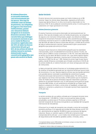 70 News
Sector terciario
El sector terciario de la economía posee una fuerte incidencia en el PBI
nacional. Según los últimos datos disponibles, representa el 62% de la
riqueza que genera Rusia en un año y se encuentra relacionado con los
servicios el 58,1% de la población económicamente activa. A continuación los
subsectores con mayor gravitación en el total.
Sistema financiero y bancario
El sistema financiero se encuentra dominado casi exclusivamente por los
bancos. Otro tipo de entidades como los fondos de pensiones, las compañías
de seguros o los inversores institucionales, poseen una relevancia todavía
marginal en el escenario financiero nacional. Otra característica que distingue
al escenario nacional es que en la ciudad de Moscú se encuentran registrados
más del 50% de todos los bancos comerciales del país, y el 85% de los activos
de todo el sistema bancario nacional, demostrando la gran concentración
geográfica que posee este servicio en Rusia.
Aunque el sector bancario es relativamente pequeño para los estándares
internacionales, creció considerablemente durante los últimos 10 años; de
hecho sólo en 2008 los activos aumentaron un 44,1%6
. Este veloz desarrollo
se verifica con los datos del Banco Central ruso, cuyo último reporte registra
más de 11.000 bancos operativos, mientras que el número de instituciones
bancarias en 2003 fue de casi 1.300. Destaca en primer lugar la gran banca
pública, donde 24 bancos controlados por el Estado concentran el 39,2% de
los activos totales de un sistema financiero con claras ventajas para este tipo
de instituciones.
La labor principal del sistema financiero en la estrategia gubernamental es la
de canalizar el excedente generado por las industrias extractivas hacia el resto
de la economía. A su vez, diversos expertos afirman que esa liquidez permitirá
a los grandes bancos nacionales la posibilidad de convertirse en grupos
financieros de escala internacional en el mediano plazo. Por último, y en lo
que respecta a las firmas internacionales, el FMI sostiene que en el próximo
lustro las filiales de los bancos extranjeros seguirán mejorando su posición
relativa en el mercado financiero ruso. En este proceso se encuentra el grupo
financiero BNP Paribas, el cual aumentará la cantidad de sus filiales hasta
duplicar su presencia en el país, y, entre otros, el Swedbank, entidad cuyo
objetivo es aumentar su presencia en el mercado nacional hasta representar
el 5% del total.
Transporte
La red de carreteras de uso público utilizada por el transporte terrestre tiene
una longitud de 1.145.000 km. Si bien no se encuentran datos oficiales
actualizados, se estima que el 7% de las carreteras soportan el 43% del
total del transporte de mercancías (incluyendo la casi totalidad del transporte
internacional de mercaderías).
El ferrocarril es el medio de transporte más utilizado y centro de la actividad
económica de Rusia. Es la segunda red mundial de líneas férreas con 87.157
km, adicionalmente se registran 30.000 km para uso exclusivo de algunas
industrias. Mueve un volumen superior al 40% de la mercancía total
transportada dentro del país 7
y es el medio más rentable para el transporte
de larga distancia de mercaderías apilables (carbón, minerales, arena,
70 News
El sistema financiero
se encuentra dominado
casi exclusivamente por
los bancos. Otro tipo de
entidades como los fondos
de pensiones, las compañías
de seguros o los inversores
institucionales, poseen
una relevancia todavía
marginal en el escenario
financiero nacional. Otra
característica que distingue
al escenario nacional es que
en la ciudad de Moscú se
encuentran registrados más
del 50% de todos los bancos
comerciales del país y el
85% de los activos de todo el
sistema bancario nacional,
demostrando la gran
concentración geográfica que
posee este servicio en Rusia.
6
Es importante destacar que en 2009 también se incremetaron, aunque a una tasa menor, debido
principalmente a la crisis financiera internacional.
7
Calculado en miles de millones de toneladas por kilómetros efectuados.
 