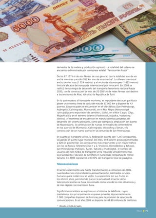71News
derivados de la madera y producción agrícola). La totalidad del sistema se
encuentra administrado por la empresa estatal “Ferrocarriles Rusos”.
De los 87.157 km de vías férreas de uso general, casi la totalidad son de vía
ancha mientras que sólo 957 km son de vía estrecha8
. La diferencia entre el
ancho de vías ruso (1.524 metros) y el ancho de vías europeo (1.435 metros)
limita la eficacia del transporte internacional por ferrocarril. En 2008 se
ratificó la estrategia de desarrollo del transporte ferroviario nacional hasta
2030, con la construcción de más de 20.000 km de redes férreas con destino
a los territorios de Altai, Yakutia y la República de Tuvá.
En lo que respecta al transporte marítimo, es importante destacar que Rusia
posee una extensa línea de costa de más de 37.000 km y dispone de 43
puertos. Los principales se encuentran en el Mar Báltico (San Petersburgo,
Arjángelsk, Kaliningrado, Múrmansk), en el Mar Negro (Novorossiysk
-principal puerto exportador de petróleo-, Sochi), en el Mar Caspio (Olya,
Majachkalá) y en el extremo oriente (Vladivostok, Najodka, Vostochny,
Vanino). Al momento se encuentran en marcha diversos proyectos de
desarrollo del sistema portuario, como por ejemplo la ampliación del puerto
de Novorossiysk, la construcción de nuevas terminales de contenedores
en los puertos de Múrmansk, Kaliningrado, Vostochny y Tamán, y la
construcción de un nuevo puerto en las cercanías de San Petersburgo.
En cuanto al transporte aéreo, la Federación cuenta con 1.213 aeropuertos,
ocupando el quinto lugar mundial. De ellos, 593 poseen pistas pavimentadas
y 620 sin pavimentar. Los aeropuertos más importantes y con mayor tráfico
son los de Moscú (Sheremetyevo 1 y 2, Vnúkovo, Domodédovo y Býkovo),
San Petersburgo (Púlkovo), Kazán, Yakutsk y Vladivostok. El número de
usuarios de este medio de transporte se ha reducido sensiblemente tras
la privatización y división de Aeroflot en numerosas compañías de menor
tamaño. En 2009 representó el 0,36% del transporte total de pasajeros.
Telecomunicaciones
El sector experimentó una fuerte transformación a comienzos de 2000,
cuando diversos emprendedores aprovecharon los calificados recursos
humanos para modernizar el sector. La experiencia dio sus frutos en
los últimos años, permitiendo que en la actualidad el sector de las
telecomunicaciones se haya posicionado como uno de los más dinámicos y
de más rápido crecimiento en Rusia.
Significativos cambios se registran en el sistema de telefonía, cuyos
prestatarios son principalmente empresas privadas. Aproximadamente
1.000 compañías disponen de licencias para la provisión de servicios de
comunicaciones. En el año 2009 se disponía de 44,80 millones de teléfonos
71News
Informe Rusia
8
Ubicados en la Isla de Sajalín.
 