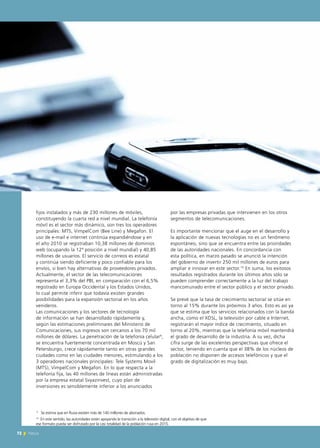 72 News
fijos instalados y más de 230 millones de móviles,
constituyendo la cuarta red a nivel mundial. La telefonía
móvil es el sector más dinámico, son tres los operadores
principales: MTS, VimpelCom (Bee Line) y Megafon. El
uso de e-mail e internet continúa expandiéndose y en
el año 2010 se registraban 10,38 millones de dominios
web (ocupando la 12ª posición a nivel mundial) y 40,85
millones de usuarios. El servicio de correos es estatal
y continúa siendo deficiente y poco confiable para los
envíos, si bien hay alternativas de proveedores privados.
Actualmente, el sector de las telecomunicaciones
representa el 3,3% del PBI, en comparación con el 6,5%
registrado en Europa Occidental y los Estados Unidos,
lo cual permite inferir que todavía existen grandes
posibilidades para la expansión sectorial en los años
venideros.
Las comunicaciones y los sectores de tecnología
de información se han desarrollado rápidamente y,
según las estimaciones preliminares del Ministerio de
Comunicaciones, sus ingresos son cercanos a los 70 mil
millones de dólares. La penetración de la telefonía celular9
,
se encuentra fuertemente concentrada en Moscú y San
Petersburgo, crece rápidamente tanto en otras grandes
ciudades como en las ciudades menores, estimulando a los
3 operadores nacionales principales: Tele Systems Movil
(MTS), VimpelCom y Megafon. En lo que respecta a la
telefonía fija, las 40 millones de líneas están administradas
por la empresa estatal Svyazinvest, cuyo plan de
inversiones es sensiblemente inferior a los anunciados
por las empresas privadas que intervienen en los otros
segmentos de telecomunicaciones.
Es importante mencionar que el auge en el desarrollo y
la aplicación de nuevas tecnologías no es un fenómeno
espontáneo, sino que se encuentra entre las prioridades
de las autoridades nacionales. En concordancia con
esta política, en marzo pasado se anunció la intención
del gobierno de invertir 250 mil millones de euros para
ampliar e innovar en este sector.10
En suma, los exitosos
resultados registrados durante los últimos años sólo se
pueden comprender correctamente a la luz del trabajo
mancomunado entre el sector público y el sector privado.
Se prevé que la tasa de crecimiento sectorial se sitúe en
torno al 15% durante los próximos 3 años. Esto es así ya
que se estima que los servicios relacionados con la banda
ancha, como el XDSL, la televisión por cable e Internet,
registrarán el mayor índice de crecimiento, situado en
torno al 20%, mientras que la telefonía móvil mantendrá
el grado de desarrollo de la industria. A su vez, dicha
cifra surge de las excelentes perspectivas que ofrece el
sector, teniendo en cuenta que el 38% de los núcleos de
población no disponen de accesos telefónicos y que el
grado de digitalización es muy bajo.
72
10
En este sentido, las autoridades están apoyando la transición a la televisión digital, con el objetivo de que
ese formato pueda ser disfrutado por la casi totalidad de la población rusa en 2015.
9
Se estima que en Rusia existen más de 140 millones de abonados.
News
 