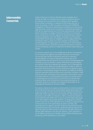 73News
Desde el final de la II Guerra Mundial hasta mediados de la
década de 1980, las consideraciones políticas dictaron que los
principales socios económicos de la antigua Unión Soviética
fueran países socialistas, en especial los de Europa del Este. A
modo de ejemplo, en 1987 los países miembros del COMECON
totalizaban el 60% de las exportaciones soviéticas y el 64% de las
importaciones, mientras que los países occidentales aportaban el
23% de las importaciones y el 21% de las exportaciones. Entre los
países socialistas, la antigua Alemania del Este era el principal
socio comercial de la Unión, seguido de Checoslovaquia, Polonia,
Hungría y Bulgaria. Fuera del bloque socialista, los principales
intercambios comerciales se realizaban con la antigua Alemania
Occidental, Italia y Japón. En lo que respecta a los productos
comercializados, la mayor parte de las compras se relacionaban
con materias primas, alimentos y productos mecánicos, mientras
que las principales ventas se componían de bienes industriales y de
capital.
El comercio exterior ruso se ha modificado de forma considerable
con el colapso del régimen comunista, tanto por los mercados
con los que esta nación se relaciona como por el volumen
comercializado. A su vez, es importante recordar que en la
actualidad este tipo de comercio no se encuentra monopolizado por
el Estado, ya que el derecho a operar libremente fue garantizado
en el primer lustro de la década del noventa, con la liberalización
del comercio y las reformas complementarias. Si bien el sector se
encuentra libre de las trabas de años anteriores, el gobierno sigue
teniendo un considerable margen de decisión, en especial mediante
diversos requisitos administrativos que le permiten mantener cierto
control sobre las actividades de las empresas relacionadas con los
mercados externos. El control gubernamental en la etapa actual
se caracteriza por la aplicación circunstancial de instrumentos
proteccionistas, tanto arancelarios como paraarancelarios. Al
momento, Rusia es un Estado con calidad de observador en la
Organización Mundial de Comercio (OMC).
Tal como se indica en el cuadro a continuación, el comercio exterior
de la Federación Rusa se ha incrementado significativamente año
a año y alcanzó una cifra récord de 792.653 millones de dólares en
2008. Este monto representó un crecimiento del 32% respecto del
año previo y del 108% con relación a 2005. La tendencia alcista se
interrumpió durante 2009, año en que el comercio total disminuyó
en un 35% respecto del período anterior, sin embargo los valores
de dicho año son un 37% superiores a los de 2005 y se posicionaron
como los terceros más importantes de todo el período, sólo
superados por los registros de 2007. Tanto las exportaciones como
las importaciones han aumentado significativamente respecto de
2005; las cifras de 2009 muestran ventas por 303.388 millones de
dólares (36% inferiores a las del año anterior y 24% superiores a
las de 2005) y compras por 210.984 millones (34% de disminución
interanual y 53% superiores a las de 2005)
73News
Informe Rusia
Intercambio
Comercial
 