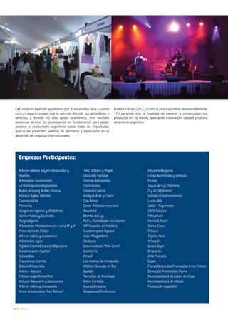 6 News
La Fundación ExportAr se presenta por 3ª vez en esta Feria y cuenta
con un espacio propio que le permite difundir sus actividades y
servicios, y brindar no sólo apoyo económico, sino también
asistencia técnica. Su participación es fundamental para poder
asesorar a productores argentinos sobre todas las inquietudes
que se les presenten; además de alentarlos y capacitarlos en el
desarrollo de negocios internacionales.
En esta Edición 2012, cruzan al país trasandino aproximadamente
170 personas con la finalidad de exponer y comercializar sus
productos en 76 stands; aportando innovación, calidad y cultura
netamente argentina.
Arte en vidrios Sayen Vitrofusión y
diseños
Artesanías Avanicama
La Damajuana Regionales
Rubia & Lopez Rubia Vitarux
Mónica Sykes Vitrales
Cueros Adriel
Pincanta
Juegos de ingenio y didácticos
Como Hadas y Duendes
Magnetizarte
Artesanías Mendocinas en cuero M y A
Finca Gerardo Pablo
Arte en vidrio y accesorios
Artesanías Ayun
Tejidos Crochet Laura / Bijouterie
Cuadros para regalar
Cascaritas
Creaciones Camila
Solum Artesanías
Aninu – Akacia
Telares argentinos Mies
Antuan Bijouterie y accesorios
Arte en vidrio y accesorios
Vinos Artesanales “Los Reinas”
“MG” Fieltro y Papel
Olivícola Simone
Carmin Artesanías
Caricaturas
Cromos Cueros
Nadyas Arte y Cuero
Con Alma
Cesar Artesano en cuero
Acuarela
Bichito de Luz
M.P.L. Esmaltado en metales
MF Calados en Madera
Cuadros para regalar
India Magdalena
Giraluna
Indumentaria “Mío Cané”
Cueros Fe
Arrulé
Las manos de mi abuela
Místico Naranjo en flor
Quetec
Terruños de Mendoza
Sidra Cortesía
Cuerolámparas
Alapipetuá Cerámicas
Pinceles Mágicos
Liano Accesorios y aromas
Elunei
Joyas de luz Chichino
O y H Orfebrería
Solana O Indumentaria
Lucia Mar
Juliá – Argumedo
CB O Noseve
Pehuenart
María E. Porri
Come Coco
Potoco
Tejidos Roxi
Arlequín
Grace Gym
Empanex
Arte Francés
Essen
Flores Naturales Prensadas Irma Tahan
Dirección Promoción Pyme
Municipalidad de Luján de Cuyo
Municipalidad de Maipú
Fundación ExportAr
Empresas Participantes:
 
