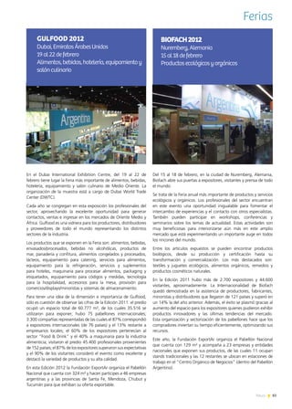 83News
Ferias
Del 15 al 18 de febrero, en la ciudad de Nuremberg, Alemania,
Biofach abre sus puertas a expositores, visitantes y prensa de todo
el mundo.
Se trata de la Feria anual más importante de productos y servicios
ecológicos y orgánicos. Los profesionales del sector encuentran
en este evento una oportunidad inigualable para fomentar el
intercambio de experiencias y el contacto con otros especialistas.
También pueden participar en workshops, conferencias y
seminarios sobre los temas de actualidad. Estas actividades son
muy beneficiosas para interiorizarse aún más en este amplio
mercado que está experimentando un importante auge en todos
los rincones del mundo.
Entre los artículos expuestos se pueden encontrar productos
biológicos, desde su producción y certificación hasta su
transformación y comercialización. Los más destacados son:
textiles y juguetes ecológicos, alimentos orgánicos, remedios y
productos cosméticos naturales.
En la Edición 2011 hubo más de 2.700 expositores y 44.600
visitantes, aproximadamente. La Internacionalidad de Biofach
quedó demostrada en la asistencia de productores, fabricantes,
minoristas y distribuidores que llegaron de 121 países y superó en
un 14% la del año anterior. Además, el éxito se plasmó gracias al
aumento del espacio para los expositores quienes pudieron exhibir
productos innovadores y las últimas tendencias del mercado.
Esta organización y sectorización de los pabellones hace que los
compradores inviertan su tiempo eficientemente, optimizando sus
recursos.
Este año, la Fundación ExportAr organiza el Pabellón Nacional
que cuenta con 129 m² y acompaña a 23 empresas y entidades
nacionales que exponen sus productos, de las cuales 11 ocupan
stands tradicionales y las 12 restantes se ubican en estaciones de
trabajo en el “Centro Orgánico de Negocios” (dentro del Pabellón
Argentino).
BIOFACH2012
Nuremberg,Alemania
15al18defebrero
Productosecológicosyorgánicos
En el Dubai International Exhibition Centre, del 19 al 22 de
febrero tiene lugar la Feria más importante de alimentos, bebidas,
hotelería, equipamiento y salón culinario de Medio Oriente. La
organización de la muestra está a cargo de Dubai World Trade
Center (DWTC).
Cada año se congregan en esta exposición los profesionales del
sector, aprovechando la excelente oportunidad para generar
contactos, ventas e ingresar en los mercados de Oriente Medio y
África. Gulfood es una vidriera para los productores, distribuidores
y proveedores de todo el mundo representando los distintos
sectores de la industria.
Los productos que se exponen en la Feria son: alimentos, bebidas,
envasados/procesados, bebidas no alcohólicas, productos de
mar, panadería y confitura, alimentos congelados y procesados,
lácteos, equipamiento para catering, servicios para alimentos,
equipamiento para la refrigeración, servicios y suplementos
para hoteles, maquinaria para procesar alimentos, packaging y
etiquetados, equipamiento para códigos y medidas, tecnología
para la hospitalidad, accesorios para la mesa, provisión para
comercios/displays/minoristas y sistemas de almacenamiento.
Para tener una idea de la dimensión e importancia de Gulfood,
sólo es cuestión de observar las cifras de la Edición 2011: el predio
ocupó un espacio total de 60.777 m², de los cuales 35.516 se
utilizaron para exponer; hubo 75 pabellones internacionales;
3.300 compañías representadas de las cuales el 87% correspondió
a expositores internacionales (de 76 países) y el 13% restante a
empresarios locales; el 60% de los expositores pertenecían al
sector “Food & Drink” y el 40% a maquinaria para la industria
alimenticia; visitaron el predio 45.400 profesionales provenientes
de 152 países; el 87% de los expositores superaron sus expectativas
y el 90% de los visitantes consideró el evento como excelente y
destacó la variedad de productos y su alta calidad.
En esta Edición 2012 la Fundación ExportAr organiza el Pabellón
Nacional que cuenta con 324 m² y hacen partícipes a 46 empresas
argentinas y a las provincias de Santa Fe, Mendoza, Chubut y
Tucumán para que exhiban su oferta exportable.
GULFOOD 2012
Dubai,EmiratosÁrabesUnidos
19al22defebrero
Alimentos,bebidas,hotelería,equipamientoy
salónculinario
 