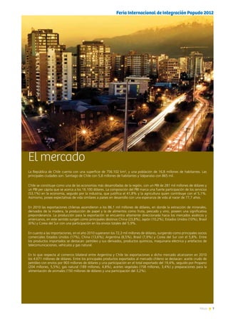 7News
El mercado
La República de Chile cuenta con una superficie de 756.102 km², y una población de 16,8 millones de habitantes. Las
principales ciudades son: Santiago de Chile con 5,8 millones de habitantes y Valparaíso con 865 mil.
Chile se constituye como una de las economías más desarrolladas de la región, con un PBI de 281 mil millones de dólares y
un PBI per cápita que se acerca a los 16.100 dólares. La composición del PBI marca una fuerte participación de los servicios
(53,1%) en la economía, seguido por la industria, que justifica el 41,8% y la agricultura quien contribuye con el 5,1%.
Asimismo, posee expectativas de vida similares a países en desarrollo con una esperanza de vida al nacer de 77,7 años.
En 2010 las exportaciones chilenas ascendieron a los 86,1 mil millones de dólares, en donde la extracción de minerales,
derivados de la madera, la producción de papel y la de alimentos como fruta, pescado y vino, poseen una significativa
preponderancia. La producción para la exportación se encuentra altamente direccionada hacia los mercados asiáticos y
americanos, en este sentido surgen como principales destinos China (23,8%), Japón (10,2%), Estados Unidos (10%), Brasil
(6%) y Corea del Sur con una participación en los envíos totales del 5,9%.
En cuanto a las importaciones, en el año 2010 superaron los 72,3 mil millones de dólares, surgiendo como principales socios
comerciales Estados Unidos (17%), China (13,6%); Argentina (8,5%), Brasil (7,9%) y Corea del Sur con el 5,8%. Entre
los productos importados se destacan: petróleo y sus derivados, productos químicos, maquinaria eléctrica y artefactos de
telecomunicaciones, vehículos y gas natural.
En lo que respecta al comercio bilateral entre Argentina y Chile las exportaciones a dicho mercado alcanzaron en 2010
los 4.671 millones de dólares. Entre los principales productos exportados al mercado chileno se destacan: aceite crudo de
petróleo con envíos por 903 millones de dólares y una participación en el total exportado del 19,4%, seguido por Propano
(204 millones, 5,5%), gas natural (189 millones, 4,8%), aceites vegetales (158 millones, 3,4%) y preparaciones para la
alimentación de animales (150 millones de dólares y una participación del 3,2%).
Feria Internacional de Integración Papudo 2012
 