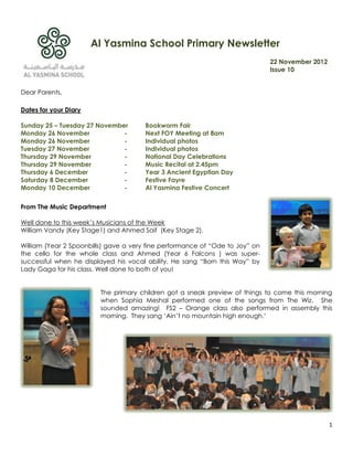 Al Yasmina School Primary Newsletter
                                                                              22 November 2012
                                                                              Issue 10


Dear Parents,

Dates for your Diary

Sunday 25 – Tuesday 27 November        Bookworm Fair
Monday 26 November            -        Next FOY Meeting at 8am
Monday 26 November            -        Individual photos
Tuesday 27 November           -        Individual photos
Thursday 29 November          -        National Day Celebrations
Thursday 29 November          -        Music Recital at 2.45pm
Thursday 6 December           -        Year 3 Ancient Egyptian Day
Saturday 8 December           -        Festive Fayre
Monday 10 December            -        Al Yasmina Festive Concert

From The Music Department

Well done to this week‟s Musicians of the Week
William Vandy (Key Stage1) and Ahmed Saif (Key Stage 2).

William (Year 2 Spoonbills) gave a very fine performance of “Ode to Joy” on
the cello for the whole class and Ahmed (Year 6 Falcons ) was super-
successful when he displayed his vocal ability. He sang “Born this Way” by
Lady Gaga for his class. Well done to both of you!


                         The primary children got a sneak preview of things to come this morning
                         when Sophia Meshal performed one of the songs from The Wiz. She
                         sounded amazing! FS2 – Orange class also performed in assembly this
                         morning. They sang „Ain‟t no mountain high enough.‟




                                                                                                 1
 