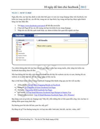 10 ngày để làm chủ facebook 2012
NGÀY 1 - XEM VÀ HỌC

Ngày đầu tiên, các bạn hãy dành ra một chút thời gian và xem các trang fanpage khác trên facebook, tìm
kiếm các trang của đối tác, các đối thủ, trang mà các bạn thích, hay trang mà bạn hay được nghe khách
hàng của bạn nhắc đến.

    1. Tới https://www.facebook.com/search để bắt đầu tìm kiếm
    2. Chọn tab Page để lọc các đối tượng mà bạn tìm kiếm là các trang fanpage.
    3. Nhập tên các đối thủ cạnh tranh hoặc các nhóm từ khóa liên quan đến ngành của bạn.




Tuy nhiên không phải khi nào bạn tìm kết quả cũng ra như bạn mong muốn, chức năng tìm kiếm của
facebook hoạt động chưa tốt lắm.

Nếu bạn không thể tìm thấy một trang Facebook nào đó hãy lên website của họ và xem, thường thì các
website sẽ có phần liên kết với các trang mạng xã hội của họ.

Bạn có thể tham khảo một số trang Facebook Fanpage khá thành công qua các bài viết sau đây:

        Allfacebook: The 100 Most Engaging Brands on Facebook
        Hubspot: 20 Examples of Great Facebook Fan Pages
        Hubspot: 7 Awesome B2B Facebook Fan Pages
        Jeff bullas: 10 Top Small Business Facebook Page Designs to Inspire You
        Socialmediaexaminer: Top 10 Small Business Facebook Pages: 2011 Winners!

Bạn đang xem cái gì trên các fanpage này? Hãy để ý đến những thứ có liên quan đến công việc của bạn và
những điểm quan trọng dưới đây:

Họ thường post bài như thế nào, post lúc mấy giờ?

Họ đăng cái gì? Fan thường tương tác với loại nào nhất: hình ảnh, liên kết, câu hỏi, video, chữ?




       2   OnlineSeeding.Vn – Tin tức & Thủ thuật mạng xã hội
 