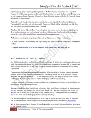 10 ngày để làm chủ facebook 2012
10 OnlineSeeding.Vn – Tin tức & Thủ thuật mạng xã hội
Người được tag cũng sẽ nhận được 1 thông báo là họ đã được tag trong bài viết của bạn. Tuy nhiên
Fanpage thì sẽ không tag được tên fan được, trừ khi admin là bạn của người đó, hoặc người đó cũng đang
có mặt trong post cần tag. Bạn cũng không nên sử dụng chức năng tag quá nhiều, khi đó Facebook sẽ quy
cho bạn cái tội spam đấy nhé.
Ticker: Để tránh việc cập nhật của một số người không bao giờ hiện trên News feed bạn bè của họ,
Facebook đã bổ sung thêm một tính năng mới là Ticker feed. Đây là sidebar hiển thị các cập nhật theo
thời gian thực ở góc trên bên phải của trang Facebook.
Timeline: Đây là giao diện mới được Facebook update. Nhìn chung nó như là một cuốn nhật ký ghi lại
tất cả các hoạt động của bạn trên Facebook, bạn cũng có thể thêm vào Timeline của mình các sự kiện
khác ở bất cứ thời điểm nào để bổ sung hoàn chỉnh cuốn nhật ký của mình.
Wall: Là nơi bạn đăng nội dung và người hâm mộ, bạn bè của bạn có thể gửi ý kiến của họ.
Còn nhiều khái niệm khác nữa nhưng trên đây là những khái niệm cơ bản nhất của Facebook, nhớ kỹ nhé
các bạn.
51% người dùng nói rằng họ sẽ có khả năng mua hàng sau khi thích một trang nào đó.
NGÀY 4 - BỔ SUNG ĐỒ CHƠI CHO FANPAGE.
Sau khi đã nắm vững được các khái niệm về Facebook, bây giờ đã đến lúc làm đẹp cho trang fanpage của
mình. Bạn phải làm thế nào thể hiện được trên trang của mình các thông tin bao quát nhất về công ty, sản
phẩm của bạn, bên cạnh đó cần phải trang trí sao cho bắt mắt, cập nhật các thông tin hay để fan thường
xuyên lui tới.
Thông thường sẽ có một Tab welcome để trưng những thông tin cơ bản về fanpage, công ty, sản phẩm
của bạn. Sau đó tùy vào từng loại hình và mục đích của fanpage mà các bạn sẽ bổ sung thêm các ứng
dụng khác như: youtube, pinterest,…. Các bạn cũng có thể tạo một ứng dụng vui để fan có thể chơi và
viral fanpage cho bạn, đây là chiêu câu fan mà các fanpage lớn hiện nay đang dùng.
Trong quá trình phát triển fanpage các bạn có thể tổ chức các sự kiện gì đó, khi đó các bạn sẽ bổ sung một
tab ứng dụng hoặc để gắn microsite vào.
Hiện nay có nhiều ứng dụng cho phép bạn mở tab, tuy nhiên mình khuyên các bạn nên sử dụng ứng dụng
Woobox, ứng dụng này cho phép bạn thiết kế 1 tab bằng HTML, hoặc bạn cũng có thể dẫn iFrame vào.
Woobox còn hỗ trợ bạn một số chức năng để tăng fan như: phải like fanpage mới xem được ứng dụng,
phải có bao nhiêu bạn đã like fanpage thì mới chơi được ứng dụng….
Các bạn nên có một tab liên hệ riêng hoặc có thể tích hợp nó với tab welcome cũng được, để fan có thể
liên lạc với bạn dễ dàng nhất. Các bạn có thể sử dụng dịch vụ này để tạo tab contact: Contact Form
Nên sử dụng ứng dụng Fan of the week để khuyến khích fan tương tác với fanpage nhiều hơn. Xem thêm
về ứng dụng này tại đây:
 