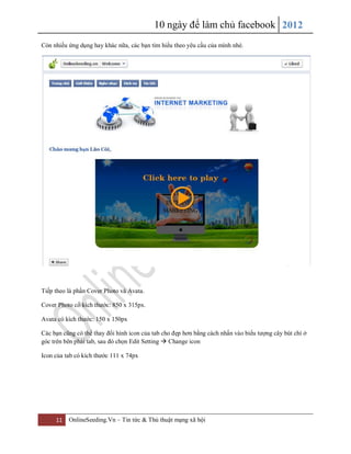 10 ngày để làm chủ facebook 2012
11 OnlineSeeding.Vn – Tin tức & Thủ thuật mạng xã hội
Còn nhiều ứng dụng hay khác nữa, các bạn tìm hiểu theo yêu cầu của mình nhé.
Tiếp theo là phần Cover Photo và Avata.
Cover Photo có kích thước: 850 x 315px.
Avata có kích thước: 150 x 150px
Các bạn cũng có thể thay đổi hình icon của tab cho đẹp hơn bằng cách nhấn vào biểu tượng cây bút chì ở
góc trên bên phải tab, sau đó chọn Edit Setting  Change icon
Icon của tab có kích thước 111 x 74px
 