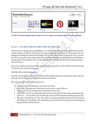 10 ngày để làm chủ facebook 2012
12 OnlineSeeding.Vn – Tin tức & Thủ thuật mạng xã hội
Có đến 61% người dùng facebook tương tác với các công ty trên mạng xã hội để họ được giảm giá.
NGÀY 5 - TẠO MỘT THỜI GIAN BIỂU CHO VIỆC POST BÀI.
Nếu bạn làm các fanpage giải trí cộng đồng thì việc này có thể là không cần thiết, tuy nhiên nếu bạn làm
cho một công ty, tổ chức nào đó thì nên có kế hoạch rõ ràng. Một câu hỏi khó cho những người mới làm
fanpage đó là không biết sẽ post gì lên fanpage. Một bản kế hoạch post bài sẽ giải quyết việc này cho các
bạn. Nó sẽ cung cấp cho bạn một cái nhìn tổng quan nhất về những gì bạn đang đăng, bạn muốn đăng và
bạn phải đăng. Nó sẽ giúp bạn tránh việc lặp đi lặp lại một nội dung hoặc đăng một nội dung quá nhàm
chán chỉ để có lệ.
Bạn có thể sử dụng 2 loại thời gian biểu. Loại thứ nhất là trong tuần, các bạn sẽ lên chi tiết từng nội dung
như thế nào, post vào giờ nào ngày nào.
Xem thêm mẫu content tuần tại đây.
Loại thứ 2 là loại dài hạn, loại này thì các bạn chỉ liệt kê những chiến dịch, sự kiện quan trọng trong năm
hoặc quý. Sau đó các bạn sẽ có những bản kế hoạch chi tiết hơn.
Một ví dụ đơn giản về mẫu thời gian biểu loại 1:
Sáng thứ 2: Đưa link buổi party vào một bài viết funny.
Chiều thứ 2: Đưa hình ảnh về buổi party (trước trong và sau khi diễn ra)
Sáng thứ 3: Viết một bài blog (Giả sử mỗi tuần bạn viết 1 bài)
Chiều thứ 3: Câu hỏi của ngày (đăng một câu hỏi có liên quan đến một sự kiện nào đó hoặc một
câu đố vui… làm sao để fan của bạn hứng thú trả lời câu hỏi nhưng câu hỏi không được quá dễ.)
Sáng thứ 4: Công bố fan của tuần. Bạn có thể có một giải thưởng nho nhỏ nào đó để khích lệ tinh
thần chẳng hạn. Nếu không có thì cũng không sao, tuy nhiên nên viết một lời cảm ơn họ đăng trên
fanpage để khuyến khích họ hơn.
…..
 