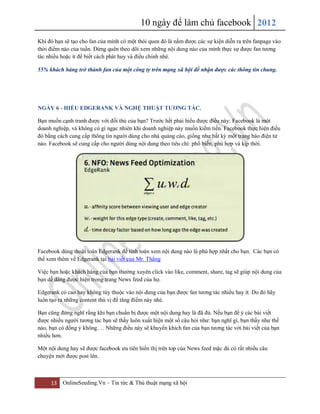 10 ngày để làm chủ facebook 2012
13 OnlineSeeding.Vn – Tin tức & Thủ thuật mạng xã hội
Khi đó bạn sẽ tạo cho fan của mình có một thói quen đó là nắm được các sự kiện diễn ra trên fanpage vào
thời điểm nào của tuần. Đừng quên theo dõi xem những nội dung nào của mình thực sự được fan tương
tác nhiều hoặc ít để biết cách phát huy và điều chỉnh nhé.
55% khách hàng trở thành fan của một công ty trên mạng xã hội để nhận được các thông tin chung.
NGÀY 6 - HIỂU EDGERANK VÀ NGHỆ THUẬT TƢƠNG TÁC.
Bạn muốn cạnh tranh được với đối thủ của bạn? Trước hết phải hiểu được điều này: Facebook là một
doanh nghiệp, và không có gì ngạc nhiên khi doanh nghiệp này muốn kiếm tiền. Facebook thực hiện điều
đó bằng cách cung cấp thông tin người dùng cho nhà quảng cáo, giống như bất kỳ một trang báo điện tử
nào. Facebook sẽ cung cấp cho người dùng nội dung theo tiêu chí: phổ biến, phù hợp và kịp thời.
Facebook dùng thuật toán Edgerank để tính toán xem nội dung nào là phù hợp nhất cho bạn. Các bạn có
thể xem thêm về Edgerank tại bài viết của Mr. Thắng
Việc bạn hoặc khách hàng của bạn thường xuyên click vào like, comment, share, tag sẽ giúp nội dung của
bạn dễ dàng được hiện trong trang News feed của họ.
Edgerank có cao hay không tùy thuộc vào nội dung của bạn được fan tương tác nhiều hay ít. Do đó hãy
luôn tạo ra những content thú vị để tăng điểm này nhé.
Bạn cũng đừng nghĩ rằng khi bạn chuẩn bị được một nội dung hay là đã đủ. Nếu bạn để ý các bài viết
được nhiều người tương tác bạn sẽ thấy luôn xuất hiện một số câu hỏi như: bạn nghĩ gì, bạn thấy như thế
nào, bạn có đồng ý không…. Những điều này sẽ khuyến khích fan của bạn tương tác với bài viết của bạn
nhiều hơn.
Một nội dung hay sẽ được facebook ưu tiên hiển thị trên top của News feed mặc dù có rất nhiều câu
chuyện mới được post lên.
 