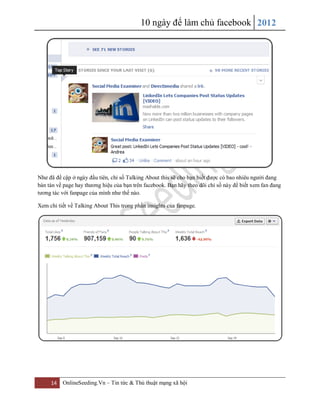 10 ngày để làm chủ facebook 2012
14 OnlineSeeding.Vn – Tin tức & Thủ thuật mạng xã hội
Như đã đề cập ở ngày đầu tiên, chỉ số Talking About this sẽ cho bạn biết được có bao nhiêu người đang
bàn tán về page hay thương hiệu của bạn trên facebook. Bạn hãy theo dõi chỉ số này để biết xem fan đang
tương tác với fanpage của mình như thế nào.
Xem chi tiết về Talking About This trong phần insights của fanpage.
 