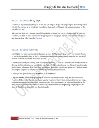 10 ngày để làm chủ facebook 2012
15 OnlineSeeding.Vn – Tin tức & Thủ thuật mạng xã hội
NGÀY 7 - TỔ CHỨC CÁC SỰ KIỆN.
Facebook là một trang cộng đồng, do đó bạn hãy tận dụng nó để gắn kết cộng đồng lại. Nếu không con số
500.000 fan của bạn nó sẽ trở nên phí phạm bởi vì thực ra chỉ có 50 người biết và quan tâm thực sự đến
sản phẩm của bạn.
Hãy chịu khó dành một chút thời gian để động não lập kế hoạch cho các sự kiện bạn có thể tổ chức trên
Facebook, có thể là tổ chức các buổi trò chuyện trực tuyến chẳng hạn. Để làm được điều này các bạn sẽ
cần các ứng dụng video chat như Ustream.
NGÀY 8 - TỔ CHỨC CUỘC THI.
Mất 10 phút của ngày hôm nay để các bạn xem lại cuộc thi “Rạng ngời dáng xuân” của Yamaha Nozza
và sau đó đặt ra câu hỏi: Bạn sẽ làm gì với fanpage của mình để đạt được thành công như họ, hơn 8.000
fan trên facebook sau khi kết thúc chiến dịch này.
Có một sự khác biệt giữa chương trình rút thăm trúng thưởng và cuộc thi Online tổ chức trên Facebook đó
là trong rút thăm trúng thưởng người ta thả các phiếu bốc thăm trúng thưởng vào thùng rồi lựa chọn ngẫu
nhiên, ai may mắn người đó sẽ dành được giải thưởng. Tuy nhiên với cuộc thi online trên Facebook người
chơi sẽ phải sáng tạo, và cần phải có sự tương tác với cộng đồng nhiều hơn.
Chiến dịch bao gồm tổ chức cuộc thi Online và Event Offline.
Cuộc thi Online: Phát triển ứng dụng up và chỉnh sửa ảnh trên microsite, đồng thời dẫn iframe vào
Facebook để fan có thể thao tác nhanh gọn ngay tại Facebook. Người tham gia tham khảo các góc chụp,
hình ảnh xe cũng như chọn cho mình một phong cách riêng phù hợp với các hình ảnh sản phẩm có sẵn
trong ứng dụng và chọn ảnh có sẵn của mình, hoặc chụp ảnh mới sao cho phù hợp với phong cách đã
chọn và thực hiện up ảnh, chỉnh sửa theo hướng dẫn.
 