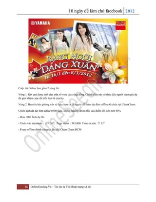 10 ngày để làm chủ facebook 2012
16 OnlineSeeding.Vn – Tin tức & Thủ thuật mạng xã hội
Cuộc thi Online bao gồm 2 vòng thi:
Vòng 1: Kết quả được tính dựa trên số vote của cộng đồng. Chính điều này sẽ thúc đẩy người tham gia dự
thì giới thiệu cuộc thi đến bạn bè của họ.
Vòng 2: Ban tổ chức phỏng vấn và lựa chọn ra 15 người để tham dự đêm offline tổ chức tại ChamCham.
Chiến dịch đã đạt hơn active 8000 fans, lượng talking about this cao điểm lên đến hơn 80%
- Hơn 1000 hình dự thi.
- Visits vào microsite : 105, 567; Page views : 345,000. Time on site : 3' 13''
- Event offline thành công tại lâu đài Cham Cham HCM
 