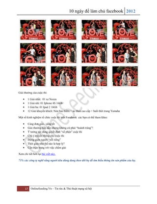 10 ngày để làm chủ facebook 2012
17 OnlineSeeding.Vn – Tin tức & Thủ thuật mạng xã hội
Giải thưởng của cuộc thi:
1 Giải nhất: 01 xe Nozza
1 Giải nhì: 01 Iphone 4S 16Gb
1 Giải ba: 01 Ipad 2 16Gb
12 Giải khuyến khích: Nón bảo hiểm + áo thun cao cấp + balô thời trang Yamaha
Một số kinh nghiệm tổ chức cuộc thi trên Facebook các bạn có thể tham khảo:
Càng đơn giản, càng tốt
Giải thưởng hấp dẫn nhưng không cứ phải “hoành tráng”!
Ý tưởng nội dung quyết định “số phận” cuộc thi
Chú ý truyền thông cho cuộc thi
Đừng quên người “nổi tiếng”
Thời gian như thế nào là hợp lý?
Cần thận trọng với việc chấm giải
Xem chi tiết hơn tại bài viết này.
73% các công ty nghĩ rằng người tiêu dùng đang theo dõi họ để tìm hiểu thông tin sản phẩm của họ.
 