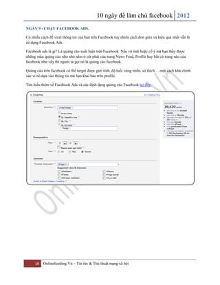 10 ngày để làm chủ facebook 2012
18 OnlineSeeding.Vn – Tin tức & Thủ thuật mạng xã hội
NGÀY 9 - CHẠY FACEBOOK ADS.
Có nhiều cách để viral thông tin của bạn trên Facebook tuy nhiên cách đơn giản và hiệu quả nhất vẫn là
sử dụng Facebook Ads.
Facebook ads là gì? Là quảng cáo xuất hiện trên Facebook. Nếu vô tình hoặc cố ý mà bạn thấy được
những mẩu quảng cáo nho nhỏ nằm ở cột phải của trang News Feed, Profile hay bất cứ trang nào của
facebook như vầy thì người ta gọi nó là quảng cáo facebook.
Quảng cáo trên facebook có thể target được giới tính, độ tuổi vùng miền, sở thích….một cách khá chính
xác vì nó dựa vào thông tin mà bạn khai báo trên profile.
Tìm hiểu thêm về Facebook Ads và các định dạng quảng cáo Facebook tại đây.
 