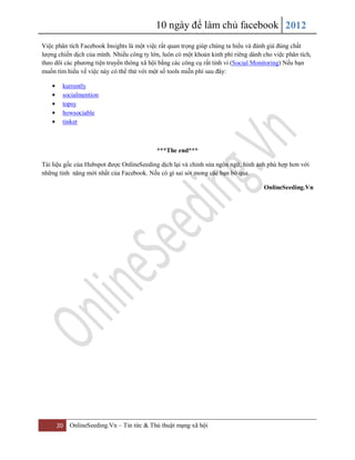 10 ngày để làm chủ facebook 2012
20 OnlineSeeding.Vn – Tin tức & Thủ thuật mạng xã hội
Việc phân tích Facebook Insights là một việc rất quan trọng giúp chúng ta hiểu và đánh giá đúng chất
lượng chiến dịch của mình. Nhiều công ty lớn, luôn có một khoản kinh phí riêng dành cho việc phân tích,
theo dõi các phương tiện truyền thông xã hội bằng các công cụ rất tinh vi (Social Monitoring) Nếu bạn
muốn tìm hiểu về việc này có thể thử với một số tools miễn phí sau đây:
kurrently
socialmention
topsy
howsociable
tinker
***The end***
Tài liệu gốc của Hubspot được OnlineSeeding dịch lại và chỉnh sửa ngôn ngữ, hình ảnh phù hợp hơn với
những tính năng mới nhất của Facebook. Nếu có gì sai sót mong các bạn bỏ qua.
OnlineSeeding.Vn
 