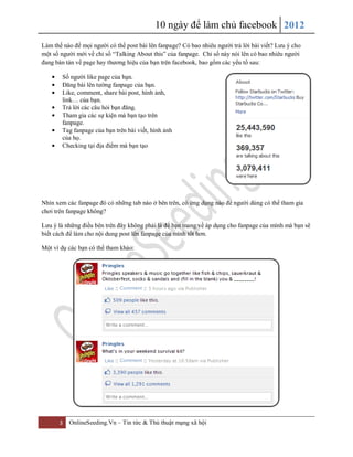 10 ngày để làm chủ facebook 2012
3 OnlineSeeding.Vn – Tin tức & Thủ thuật mạng xã hội
Làm thế nào để mọi người có thể post bài lên fanpage? Có bao nhiêu người trả lời bài viết? Lưu ý cho
một số người mới về chỉ số “Talking About this” của fanpage. Chỉ số này nói lên có bao nhiêu người
đang bàn tán về page hay thương hiệu của bạn trên facebook, bao gồm các yếu tố sau:
Số người like page của bạn.
Đăng bài lên tường fanpage của bạn.
Like, comment, share bài post, hình ảnh,
link… của bạn.
Trả lời các câu hỏi bạn đăng.
Tham gia các sự kiện mà bạn tạo trên
fanpage.
Tag fanpage của bạn trên bài viết, hình ảnh
của họ.
Checking tại địa điểm mà bạn tạo
Nhìn xem các fanpage đó có những tab nào ở bên trên, có ứng dụng nào để người dùng có thể tham gia
chơi trên fanpage không?
Lưu ý là những điều bên trên đây không phải là để bạn mang về áp dụng cho fanpage của mình mà bạn sẽ
biết cách để làm cho nội dung post lên fanpage của mình tốt hơn.
Một ví dụ các bạn có thể tham khảo:
 