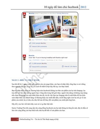10 ngày để làm chủ facebook 2012
5 OnlineSeeding.Vn – Tin tức & Thủ thuật mạng xã hội
NGÀY 2 - HIỂU VÀ THỰC HÀNH
Sau khi đã bỏ 1 ngày ra để ngồi nghiên cứu các page khác, các bạn sẽ nhận thấy rằng thực ra nó chẳng
theo nguyên tắc quy củ gì cả. Và cách tốt nhất là bạn hãy bắt tay vào thực hành.
Bạn sẽ nhận thấy rằng các thương hiệu trên facebook không rao bán sản phẩm của họ trên fanpage, họ
trao đổi với fan như những người bạn. Cũng như trong thế giới thực, người tiêu dùng sẽ không mua hàng
nếu chưa tin tưởng vào một nhãn hiệu nào đó, do đó việc bạn tạo fanpage như là một khâu để tìm hiểu
xem nhận thức của khách hàng về thương hiệu của mình đến đâu, từ đó lắng nghe xem họ nói gì về sản
phẩm của mình, họ có nhu cầu như thế nào để thay đổi sản phẩm của mình phù hợp hơn.
Hãy để ý các bài viết dưới đây xem nó có gì đặc biệt nhé:
Sierra Trading Post đã cung cấp cho cộng đồng facebook của họ một thông tin khuyến mãi, đây là điều sẽ
làm cho cộng đồng của bạn thích nếu như họ đã biết về sản phẩm của bạn.
 