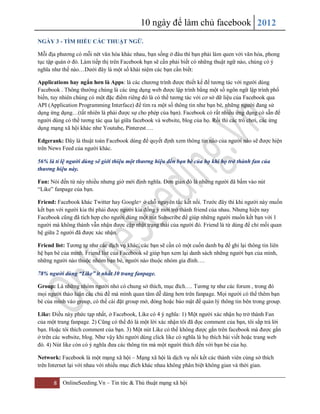 10 ngày để làm chủ facebook 2012
8 OnlineSeeding.Vn – Tin tức & Thủ thuật mạng xã hội
NGÀY 3 - TÌM HIỂU CÁC THUẬT NGỮ.
Mỗi địa phương có mỗi nét văn hóa khác nhau, bạn sống ở đâu thì bạn phải làm quen với văn hóa, phong
tục tập quán ở đó. Làm tiếp thị trên Facebook bạn sẽ cần phải biết có những thuật ngữ nào, chúng có ý
nghĩa như thế nào…Dưới đây là một số khái niệm các bạn cần biết:
Applications hay ngắn hơn là Apps: là các chương trình được thiết kế để tương tác với người dùng
Facebook . Thông thường chúng là các ứng dụng web được lập trình bằng một số ngôn ngữ lập trình phổ
biến, tuy nhiên chúng có một đặc điểm riêng đó là có thể tương tác với cơ sở dữ liệu của Facebook qua
API (Application Programming Interface) để tìm ra một số thông tin như bạn bè, những người đang sử
dụng ứng dụng…(tất nhiên là phải được sự cho phép của bạn). Facebook có rất nhiều ứng dụng có sẵn để
người dùng có thể tương tác qua lại giữa facebook và website, blog của họ. Rồi thì các trò chơi, các ứng
dụng mạng xã hội khác như Youtube, Pinterest….
Edgerank: Đây là thuật toán Facebook dùng để quyết định xem thông tin nào của người nào sẽ được hiện
trên News Feed của người khác.
56% là tỉ lệ người dùng sẽ giới thiệu một thương hiệu đến bạn bè của họ khi họ trở thành fan của
thương hiệu này.
Fan: Nói đến từ này nhiều nhưng giờ mới định nghĩa. Đơn giản đó là những người đã bấm vào nút
“Like” fanpage của bạn.
Friend: Facebook khác Twitter hay Google+ ở chỗ nguyên tắc kết nối. Trước đây thì khi người này muốn
kết bạn với người kia thì phải được người kia đồng ý mới trở thành friend của nhau. Nhưng hiện nay
Facebook cũng đã tích hợp cho người dùng một nút Subscribe để giúp những người muốn kết bạn với 1
người mà không thành vẫn nhận được cập nhật trạng thái của người đó. Friend là từ dùng để chỉ mối quan
hệ giữa 2 người đã được xác nhận.
Friend list: Tương tự như các dịch vụ khác, các bạn sẽ cần có một cuốn danh bạ để ghi lại thông tin liên
hệ bạn bè của mình. Friend list của Facebook sẽ giúp bạn xem lại danh sách những người bạn của mình,
những người nào thuộc nhóm bạn bè, người nào thuộc nhóm gia đình….
78% người dùng “Like” ít nhất 10 trang fanpage.
Group: Là những nhóm người nhỏ có chung sở thích, mục đích…. Tương tự như các forum , trong đó
mọi người thảo luận các chủ đề mà mình quan tâm dễ dàng hơn trên fanpage. Mọi người có thể thêm bạn
bè của mình vào group, có thể cài đặt group mở, đóng hoặc bảo mật để quản lý thông tin bên trong group.
Like: Điều này phức tạp nhất, ở Facebook, Like có 4 ý nghĩa: 1) Một người xác nhận họ trở thành Fan
của một trang fanpage. 2) Cũng có thể đó là một lời xác nhận tôi đã đọc comment của bạn, tôi sắp trả lời
bạn. Hoặc tôi thích comment của bạn. 3) Một nút Like có thể không được gắn trên facebook mà được gắn
ở trên các website, blog. Như vậy khi người dùng click like có nghĩa là họ thích bài viết hoặc trang web
đó. 4) Nút like còn có ý nghĩa đưa các thông tin mà một người thích đến với bạn bè của họ.
Network: Facebook là một mạng xã hội – Mạng xã hội là dịch vụ nối kết các thành viên cùng sở thích
trên Internet lại với nhau với nhiều mục đích khác nhau không phân biệt không gian và thời gian.
 