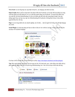 10 ngày để làm chủ facebook 2012
9 OnlineSeeding.Vn – Tin tức & Thủ thuật mạng xã hội
News Feed: Là nơi tổng hợp các cập nhật từ bạn bè , các fanpage yêu thích của bạn.
Open Graph: Đây là chỗ các lập trình viên khoái nhất trên Facebook, nó là một API cho phép các trang
web bên ngoài trao đổi thông tin với cơ sở dữ liệu người dùng của Facebook. Ví dụ khi bạn nhấn Like
vào một bài viết trên OnlineSeeding.Vn thì nó sẽ được ghi nhớ mãi mãi trong Open Graph. Sau này
những người bạn của bạn truy cập vào OnlineSeeding thì Facebook sẽ thông báo là bạn và bao nhiêu
người đã like bài viết này.
Page: Là các trang dành cho các doanh nghiệp, các tổ chức… một số người nổi tiếng cũng đã lập fanpage
cho mình.
Social Plugin: Là một ứng dụng mà bạn cài đặt và đưa nó vào website của bạn. Chúng giúp kết nối fan
của bạn với Facebook fanpage.
Các bạn có thể xem đầy đủ các Social Plugin tại đây: https://developers.facebook.com/docs/plugins/
Tag: Mọi người có thể tag bạn bè của họ trong các bài viết, hình ảnh, note, video bằng cách nhấn chữ @
phía trước tên người cần tag. Ví dụ khi tag OnlineSeeding vào 1 bài viết các bạn sẽ làm như thế này:
 