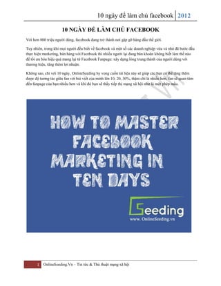 10 ngày để làm chủ facebook 2012

                      10 NGÀY ĐỂ LÀM CHỦ FACEBOOK
Với hơn 800 triệu người dùng, facebook đang trở thành nơi gặp gỡ hàng đầu thế giới.

Tuy nhiên, trong khi mọi người đều biết về facebook và một số các doanh nghiệp vừa vả nhỏ đã bước đầu
thực hiện marketing, bán hàng với Facebook thì nhiều người lại đang băn khoăn không biết làm thế nào
để tối ưu hóa hiệu quả mang lại từ Facebook Fanpage: xây dựng lòng trung thành của người dùng với
thương hiệu, tăng thêm lợi nhuận.

Không sao, chỉ với 10 ngày, OnlineSeeding hy vọng cuốn tài liệu này sẽ giúp các bạn có thể tăng thêm
được độ tương tác giữa fan với bài viết của mình lên 10, 20, 30%, thậm chí là nhiều hơn, fan sẽ quan tâm
đến fanpage của bạn nhiều hơn và khi đó bạn sẽ thấy tiếp thị mạng xã hội như là một phép mầu.




      1   OnlineSeeding.Vn – Tin tức & Thủ thuật mạng xã hội
 