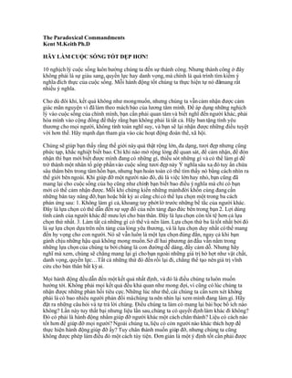 The Paradoxical Commandments
Kent M.Keith Ph.D

HÃY LÀM CUỘC SỐNG TỐT ĐẸP HƠN!

10 nghịch lý cuộc sống luôn hướng chúng ta đến sự thành công. Nhưng thành công ở đây
không phải là sự giàu sang, quyền lực hay danh vọng, mà chính là quá trình tìm kiếm ý
nghĩa đích thực của cuộc sống. Mỗi hành động tốt chúng ta thực hiện tự nó đãmang rất
nhiều ý nghĩa.

Cho dù đôi khi, kết quả không như mong muốn, nhưng chúng ta vẫn cảm nhận được cảm
giác mãn nguyện vì đã làm theo mách bảo của lương tâm mình. Để áp dụng những nghịch
lý vào cuộc sống của chính mình, bạn cần phải quan tâm và biết nghĩ đến người khác, phải
hòa mình vào cộng đồng để thấy rằng bạn không phải là tất cả. Hãy ban tặng tình yêu
thương cho mọi người, không tính toán nghĩ suy, và bạn sẽ lại nhận được những điều tuyệt
vời hơn thế. Hãy mạnh dạn tham gia vào các hoạt động đoàn thể, xã hội.

Chúng sẽ giúp bạn thấy rằng thế giới này quả thật rộng lớn, đa dạng, tươi đẹp nhưng cũng
phức tạp, khắc nghiệt biết bao. Chỉ khi nào mở rộng lòng để quan sát, để cảm nhận, để đón
nhận thì bạn mới biết được mình đang có những gì, thiếu sót những gì và có thể làm gì để
trở thành một nhân tố góp phần vào cuộc sống tươi đẹp này Ý nghĩa sâu xa đó tuy ẩn chứa
sâu thẳm bên trong tâm hồn bạn, nhưng bạn hoàn toàn có thể tìm thấy nó bằng cách nhìn ra
thế giới bên ngoài. Khi giúp đỡ một người nào đó, dù là việc lớn hay nhỏ, bạn cũng đã
mang lại cho cuộc sống của họ cũng như chính bạn biết bao điều ý nghĩa mà chỉ có bạn
mới có thể cảm nhận được. Mỗi khi chứng kiến những mảnh đời khốn cùng đang cần
những bàn tay nâng đỡ, bạn hoặc bất kỳ ai cũng chỉ có thể lựa chọn một trong ba cách
phản ứng sau: 1. Không làm gì cả, khoang tay phớt lờ trước những bế tắc của người khác.
Đây là lựa chọn có thể dẫn đến sự sụp đổ của nền tảng đạo đức bên trong bạn 2. Lợi dùng
tình cảnh của người khác để mưu lợi cho bản thân. Đây là lựa chọn còn tồi tệ hơn cả lựa
chọn thứ nhất. 3. Làm tất cả những gì có thể và nên làm. Lựa chọn thứ ba là tốt nhất bởi đó
là sự lựa chọn dựa trên nền tảng của lòng yêu thương, và là lựa chọn duy nhất có thể mang
đến hy vọng cho con người. Nó sẽ vẫn luôn là một lựa chọn đúng đắn, ngay cả khi bạn
gánh chịu những hậu quả không mong muốn. Sở dĩ hai phương án đầu vẫn nằm trong
những lựa chọn của chúng ta bởi chúng là con đường dễ dàng, đầy cám dỗ. Nhưng hãy
nghĩ mà xem, chúng sẽ chẳng mang lại gì cho bạn ngoài những giá trị hờ hợt như vật chất,
danh vọng, quyền lực…Tất cả những thứ đó đến rồi lại đi, chẳng thể tạo nên giá trị vĩnh
cửu cho bản thân bất kỳ ai.

Mọi hành động đều dẫn đến một kết quả nhất định, và đó là điều chúng ta luôn muốn
hướng tới. Không phải mọi kết quả đều khả quan như mong đợi, vì cũng có lúc chúng ta
nhận được những phản hồi tiêu cực. Những lúc như thế, cái chúng ta cần xem xét không
phải là có bao nhiêu người phản đối mà chúng ta nên nhìn lại xem mình đang làm gì. Hãy
đặt ra những câu hỏi và tự trả lời chúng. Điều chúng ta làm có mang lại bài học bổ ích nào
không? Lần này tuy thất bại nhưng liệu lần sau, chúng ta có quyết định làm khác đi không?
Đó có phải là hành động nhằm giúp đỡ người khác một cách chân thành? Liệu có cách nào
tốt hơn để giúp đỡ mọi người? Ngoài chúng ta, liệu có còn người nào khác thích hợp để
thực hiện hành động giúp đỡ ấy? Tuy chân thành muốn giúp đỡ, nhưng chúng ta cũng
không được phép làm điều đó một cách tùy tiện. Đơn giản là một ý định tốt cần phải được
 
