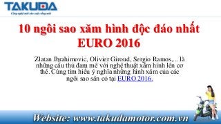 10 ngôi sao xăm hình độc đáo nhất
EURO 2016
Zlatan Ibrahimovic, Olivier Giroud, Sergio Ramos,... là
những cầu thủ đam mê với nghệ thuật xăm hình lên cơ
thể. Cùng tìm hiểu ý nghĩa những hình xăm của các
ngôi sao sân cỏ tại EURO 2016.
 
