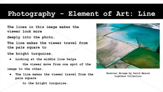 Photography - Element of Art: Line
The lines in this image makes the
viewer look more
deeply into the photo.
The line makes the viewer travel from
the pale square to
the bright turquoise.
● Looking at the middle line helps
the viewer move from one spot of the
image to the other.
● The line makes the viewer travel from the
pale square
to the bright turquoise.
Terminal Mirage by David Masiel
Lightbox Collection
 