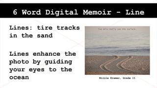 6 Word Digital Memoir - Line
Lines: tire tracks
in the sand
Lines enhance the
photo by guiding
your eyes to the
ocean
Never forget where you come from.
Nicole Kramer, Grade 11
 