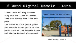 6 Word Digital Memoir - Line
Lines: Pole holding trapeze
ring and the lines of chains
that are coming down from the
pole.
The lines in this photo guide
you towards other parts of the
photo.Such as the trapeze rings
and the background playground.
Never forget the fun you had.
Matteo Sanchez, Grade 11
 