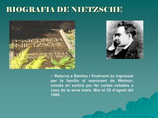 BIOGRAFIA DE NIETZSCHE
• Retorna a Basilea i finalment és ingressat
per la família al manicomi de Weimar;
només en sortirà per fer curtes estades a
casa de la seva mare. Mor el 25 d’agost del
1900.
 