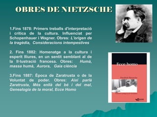 OBRES DE NIETZSCHE
1.Fins 1878: Primers treballs d'interpretació
i crítica de la cultura. Influenciat per
Schopenhauer i Wagner. Obres: L'origen de
la tragèdia, Consideracions intempestives
2. Fins 1882: Homenatge a la cultura i
esperit lliures, en un sentit semblant al de
la Il·lustració francesa. Obres: Humà,
massa humà, Aurora, Gaia ciència
3.Fins 1887: Època de Zaratrusta o de la
Voluntat de poder. Obres: Així parlà
Zaratrusta, Més enllà del bé i del mal,
Genealogia de la moral, Ecce Homo
 