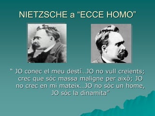 NIETZSCHE a “ECCE HOMO”
“ JO conec el meu destí…JO no vull creients;
crec que sóc massa maligne per això; JO
no crec en mi mateix…JO no sóc un home,
JO sóc la dinamita”
 