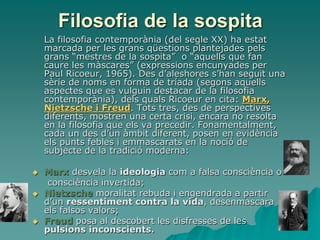 Filosofia de la sospita
La filosofia contemporània (del segle XX) ha estat
marcada per les grans qüestions plantejades pels
grans “mestres de la sospita” o “aquells que fan
caure les màscares” (expressions encunyades per
Paul Ricoeur, 1965). Des d’aleshores s’han seguit una
sèrie de noms en forma de tríada (segons aquells
aspectes que es vulguin destacar de la filosofia
contemporània), dels quals Ricoeur en cita: Marx,
Nietzsche i Freud. Tots tres, des de perspectives
diferents, mostren una certa crisi, encara no resolta
en la filosofia que els va precedir. Fonamentalment,
cada un des d’un àmbit diferent, posen en evidència
els punts febles i emmascarats en la noció de
subjecte de la tradició moderna:
 Marx desvela la ideologia com a falsa consciència o
consciència invertida;
 Nietzsche moralitat rebuda i engendrada a partir
d’un ressentiment contra la vida, desenmascara
els falsos valors;
 Freud posa al descobert les disfresses de les
pulsions inconscients.
 