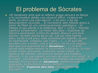 El problema de Sòcrates
 «El fanatisme amb què la reflexió grega sencera es llança
a la racionalitat delata una situació difícil: s’estava en
perill, es tenia una sola elecció: o bé perir o bé ser
absurdament racionals... El moralisme dels filòsofs grecs a
partir de Plató té uns condicionaments patològics; i el
mateix el seu afecte a la dialèctica, Raó = virtut = felicitat
significa simplement: cal imitar Sòcrates i implantar de
manera permanent contra els apetits obscurs una llum
diürna —la llum diürna de la raó. Cal ser intel·ligents,
clars, lúcids a tot preu; tota concessió als instints, al que
és inconscient, condueix cap a baix... [...]. El que ells
escullen com a remei, com a salvació, no és a la vegada,
més que una expressió de la décadence [...]. La llum
diürna més enlluernadora, la racionalitat a tot preu, la vida
lúcida, freda, previsora, conscient, sense instint, en
oposició als instints, tot això era només una malaltia
diferent —i de cap manera un camí de retorn a la virtut”, a
la "salut”, a la felicitat... Haver de combatre els instints —
aquesta és la fórmula de décadence: mentre la vida
ascendeix, la felicitat és igual a instint»
NIETZSCHE. Crepuscle dels Ídols, «EL problema de
Sòcrates».
 