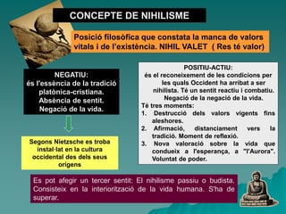 Segons Nietzsche es troba
instal·lat en la cultura
occidental des dels seus
orígens
CONCEPTE DE NIHILISME
Posició filosòfica que constata la manca de valors
vitals i de l’existència. NIHIL VALET ( Res té valor)
POSITIU-ACTIU:
és el reconeixement de les condicions per
les quals Occident ha arribat a ser
nihilista. Té un sentit reactiu i combatiu.
Negació de la negació de la vida.
Té tres moments:
1. Destrucció dels valors vigents fins
aleshores.
2. Afirmació, distanciament vers la
tradició. Moment de reflexió.
3. Nova valoració sobre la vida que
condueix a l'esperança, a "l'Aurora".
Voluntat de poder.
NEGATIU:
és l'essència de la tradició
platònica-cristiana.
Absència de sentit.
Negació de la vida.
Es pot afegir un tercer sentit: El nihilisme passiu o budista.
Consisteix en la interiorització de la vida humana. S'ha de
superar.
 