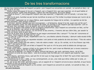 De les tres transformacions
 De les tres metamorfosis de l'esperit us parlo: com l'esperit es converteix en camell, i el camell en lleó, i el
lleó, a la fi, en nen.
Moltes coses feixugues hi ha per a l'esperit, per a l'esperit fort, que sap suportar, en el qual habita el
respecte profund: coses més feixugues, i àdhuc les més feixugues, és el que deleja.
"¿Què és feixuc?", així pregunta l'esperit que sap suportar, i s'agenolla, com el camell, i vol anar ben
carregat.
Que no és això, humiliar-se per tal de mortificar el propi urc? Fer brillar la pròpia toixesa per riure's de la
pròpia saviesa?
O és això: capbussar-se en aigua llòtica, quan aquesta és l'aigua de la veritat, i no apartar-se de les
gèlides granotes i dels gripaus ardents?
O és això: estimar aquells que ens menyspreen, i, al fantasma, donar-li la mà, quan ens vol fer por?
Totes aquestes coses, les més feixugues de totes, es carrega a coll l'esperit que sap suportar: com el
camell que, ben carregat, corre al desert, així corre ell pel seu desert.
Però en el desert més solitari té lloc la segona metamorfosi: aquí l'esperit es converteix en lleó, vol fer
presa de la llibertat i ser senyor al seu propi desert.
Aquí cerca el seu últim senyor: es vol tornar el seu enemic, i l'enemic del seu últim Déu, per assolir la
victòria vol lluitar amb el gran drac.
Quin és el gran drac al qual l'esperit no pot seguir anomenant Déu i senyor? "Tu has de" s'anomena el
gran drac. Però l'esperit del lleó diu "jo vull".
"Tu has de" li barra el pas, resplendent com l'or, una bèstia coberta d'escata, i damunt cada escata brilla
rutilant "tu has de"!
Valors mil·lenaris brillen en aquestes escates i així parla el més poderós de tots els dracs: "Tots els valors
de les coses - brillen en mi."
"Ja han estat creats tots els valors, i tots els valors creats - sóc jo. En veritat, no hi ha d'haver cap més
"jo vull"!" Així parla el drac.
Germans meus, per què cal el lleó a l'esperit? Per què no n'hi ha prou amb la bèstia de càrrega que
renuncia i respecta?
Crear nous valors - tampoc el lleó no és capaç de fer-ho: però crear-se llibertat per a noves creacions -
això sí que és capaç de fer-ho el poder del lleó.
Crear-se la llibertat i un sagrat no àdhuc enfront del deure: per això, germans meus, cal el lleó.
Prendre's el dret de nous valors - això és la presa més horrible per a un esperit que suporta i que
respecta.
Però digueu, germans meus, què pot fer el nen que no hagi pogut fer el lleó? Per què el lleó rapinyaire
s'ha de convertir en nen?
Innocència és el nen, i oblit, un nou començament, un joc, una roda que dóna voltes per si sola, un
primer moviment, un sagrat dir si.
Sí, per al joc del crear, germans meus, cal un sagrat dir si: l'esperit vol ara la seva voluntat, el que havia
renunciat al món es guanya el seu món.
Tres metamorfosis de l'esperit us he contat: com l'esperit es convertí en camell, i el camell en lleó, i el
lleó, a la fi, en nen.
Així parlà Zarathustra
 