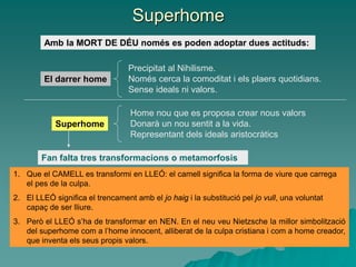 Superhome
Amb la MORT DE DÉU només es poden adoptar dues actituds:
Fan falta tres transformacions o metamorfosis
1. Que el CAMELL es transformi en LLEÓ: el camell significa la forma de viure que carrega
el pes de la culpa.
2. El LLEÓ significa el trencament amb el jo haig i la substitució pel jo vull, una voluntat
capaç de ser lliure.
3. Però el LLEÓ s’ha de transformar en NEN. En el neu veu Nietzsche la millor simbolització
del superhome com a l’home innocent, alliberat de la culpa cristiana i com a home creador,
que inventa els seus propis valors.
Superhome
El darrer home
Precipitat al Nihilisme.
Només cerca la comoditat i els plaers quotidians.
Sense ideals ni valors.
Home nou que es proposa crear nous valors
Donarà un nou sentit a la vida.
Representant dels ideals aristocràtics
 