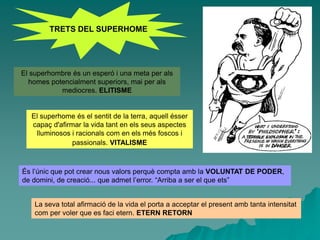 TRETS DEL SUPERHOME
El superhombre és un esperó i una meta per als
homes potencialment superiors, mai per als
mediocres. ELITISME
El superhome és el sentit de la terra, aquell ésser
capaç d'afirmar la vida tant en els seus aspectes
lluminosos i racionals com en els més foscos i
passionals. VITALISME
La seva total afirmació de la vida el porta a acceptar el present amb tanta intensitat
com per voler que es faci etern. ETERN RETORN
És l’únic que pot crear nous valors perquè compta amb la VOLUNTAT DE PODER,
de domini, de creació... que admet l’error. “Arriba a ser el que ets”
 